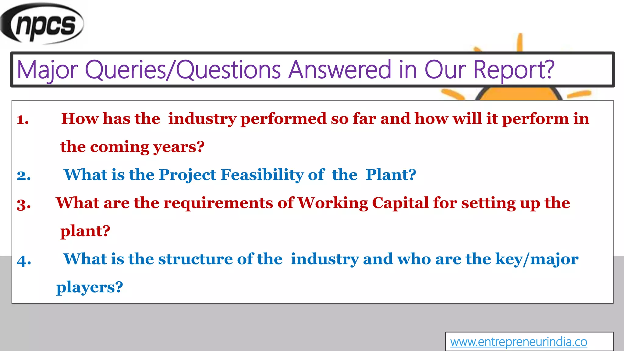 Major Queries/Questions Answered in Our Report?
www.entrepreneurindia.co
1. How has the industry performed so far and how will it perform in
the coming years?
2. What is the Project Feasibility of the Plant?
3. What are the requirements of Working Capital for setting up the
plant?
4. What is the structure of the industry and who are the key/major
players?
 