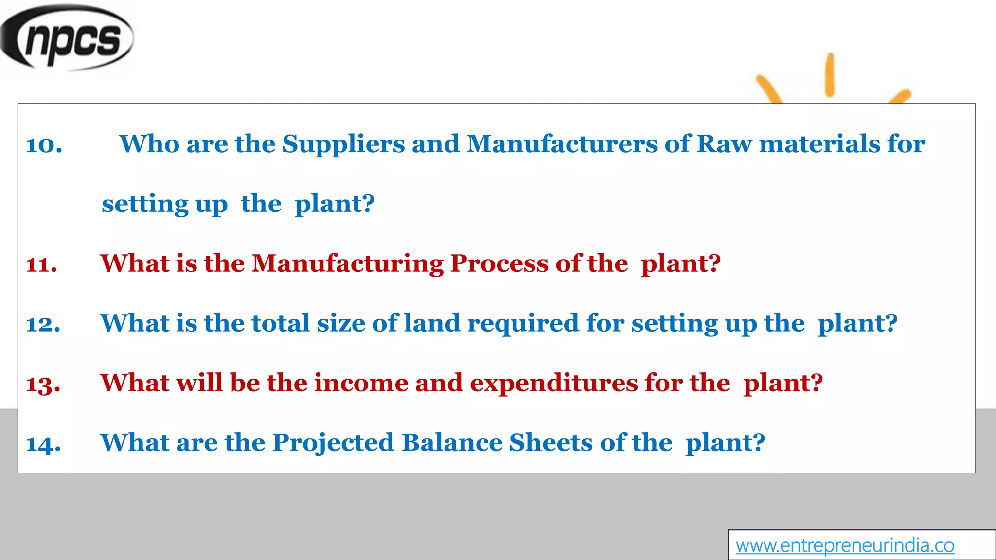 www.entrepreneurindia.co
10. Who are the Suppliers and Manufacturers of Raw materials for
setting up the plant?
11. What is the Manufacturing Process of the plant?
12. What is the total size of land required for setting up the plant?
13. What will be the income and expenditures for the plant?
14. What are the Projected Balance Sheets of the plant?
 