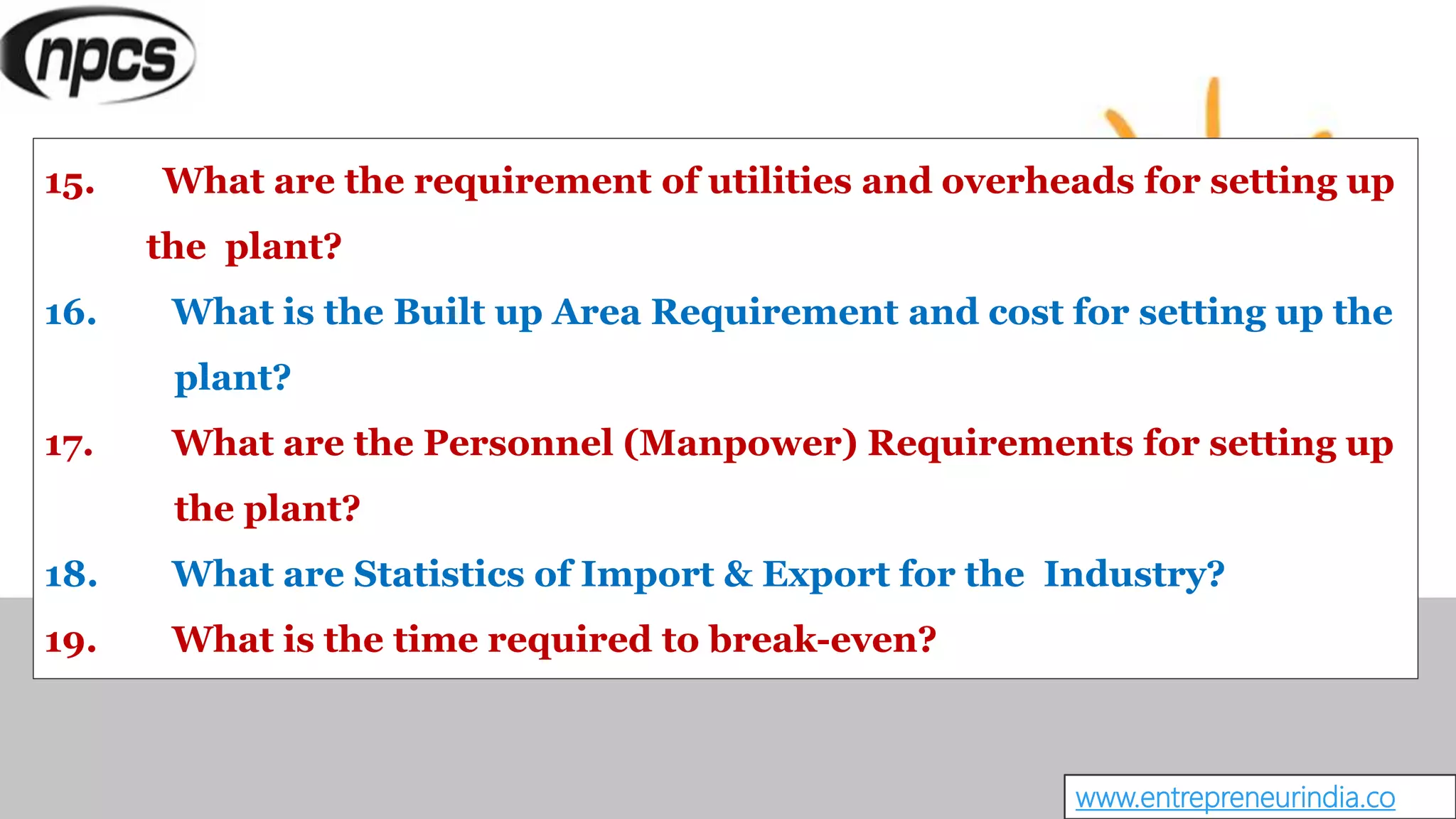 www.entrepreneurindia.co
15. What are the requirement of utilities and overheads for setting up
the plant?
16. What is the Built up Area Requirement and cost for setting up the
plant?
17. What are the Personnel (Manpower) Requirements for setting up
the plant?
18. What are Statistics of Import & Export for the Industry?
19. What is the time required to break-even?
 