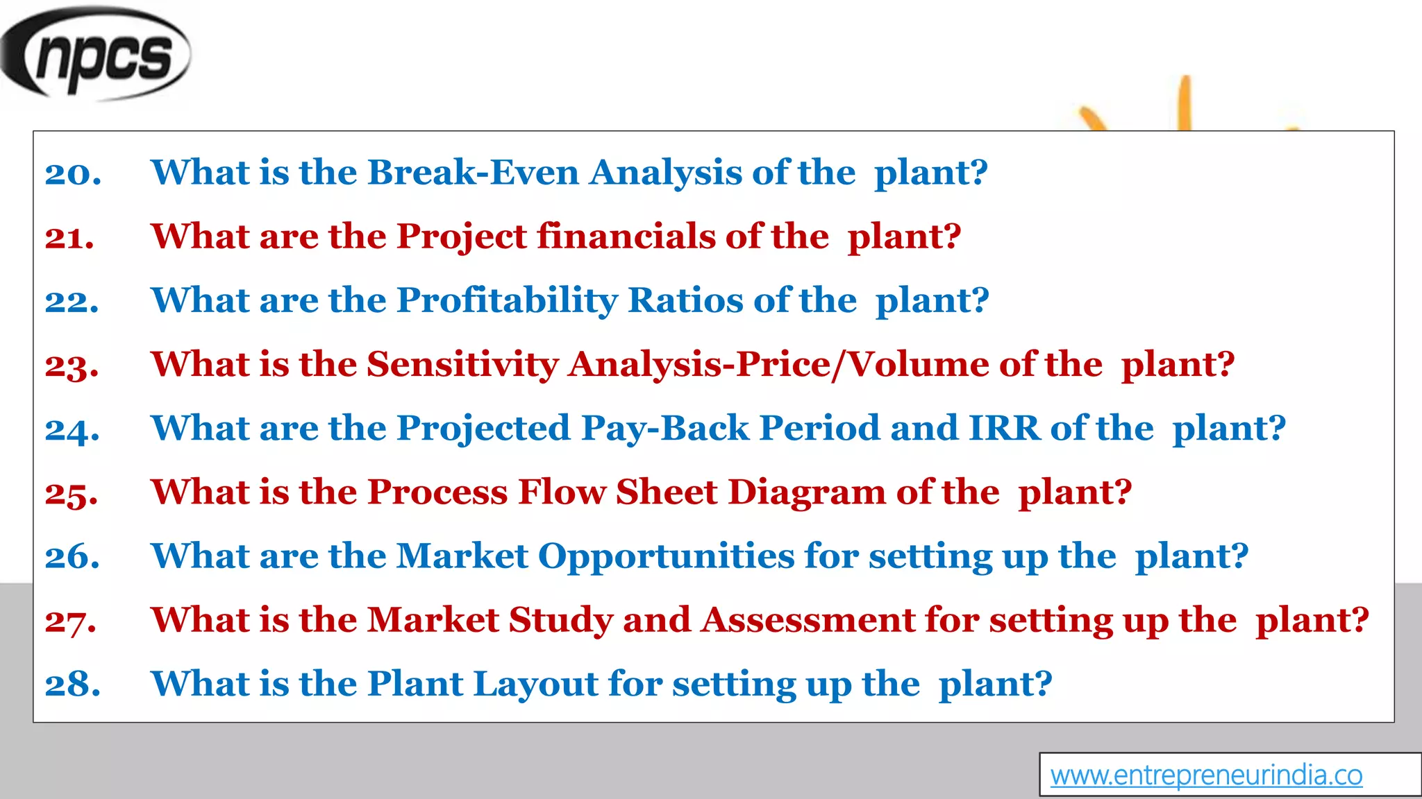 20. What is the Break-Even Analysis of the plant?
21. What are the Project financials of the plant?
22. What are the Profitability Ratios of the plant?
23. What is the Sensitivity Analysis-Price/Volume of the plant?
24. What are the Projected Pay-Back Period and IRR of the plant?
25. What is the Process Flow Sheet Diagram of the plant?
26. What are the Market Opportunities for setting up the plant?
27. What is the Market Study and Assessment for setting up the plant?
28. What is the Plant Layout for setting up the plant?
www.entrepreneurindia.co
 