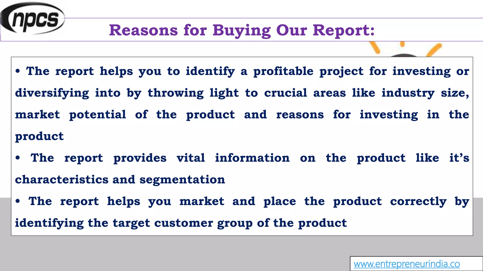 Reasons for Buying Our Report:
• The report helps you to identify a profitable project for investing or
diversifying into by throwing light to crucial areas like industry size,
market potential of the product and reasons for investing in the
product
• The report provides vital information on the product like it’s
characteristics and segmentation
• The report helps you market and place the product correctly by
identifying the target customer group of the product
www.entrepreneurindia.co
 