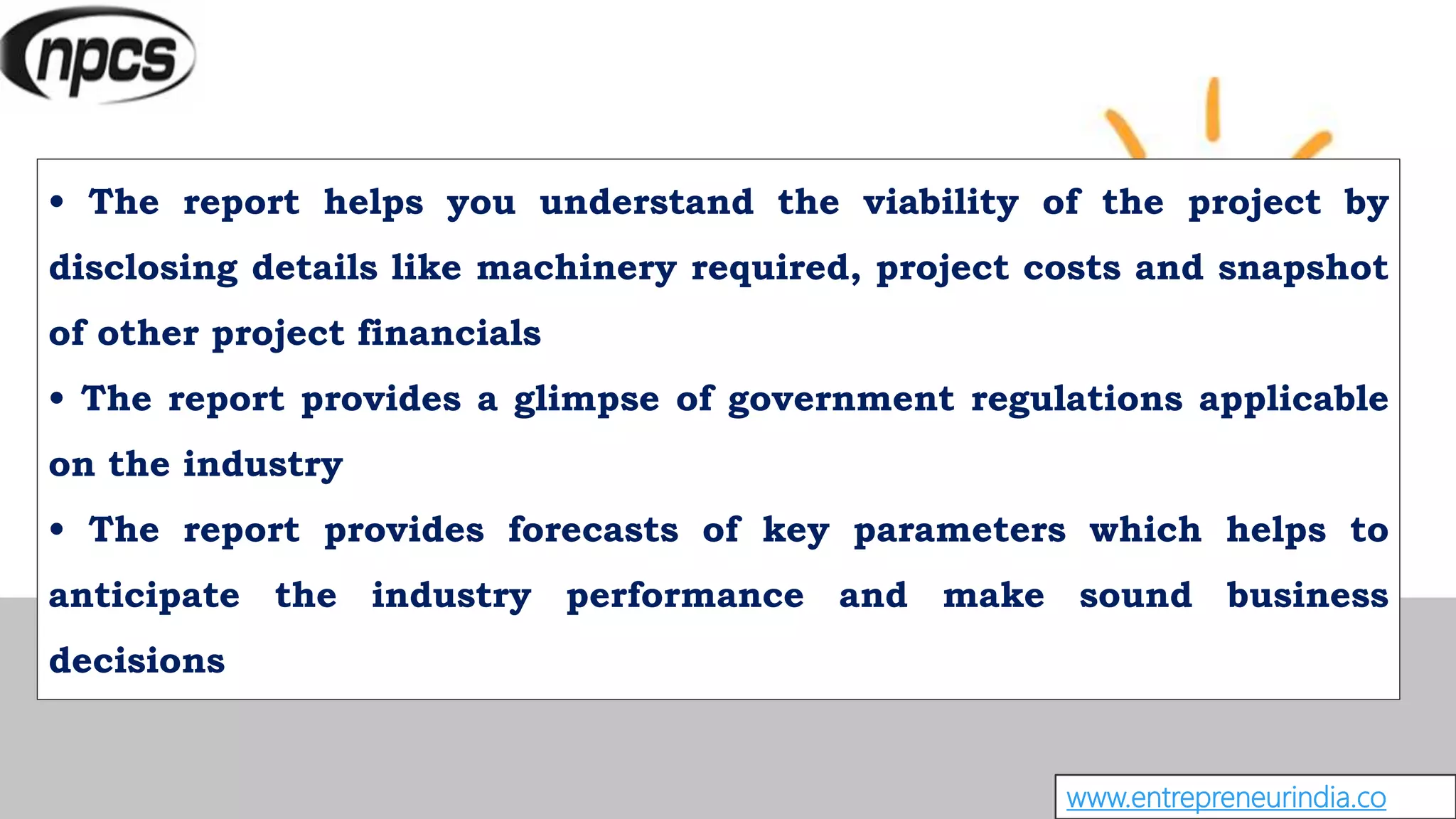 • The report helps you understand the viability of the project by
disclosing details like machinery required, project costs and snapshot
of other project financials
• The report provides a glimpse of government regulations applicable
on the industry
• The report provides forecasts of key parameters which helps to
anticipate the industry performance and make sound business
decisions
www.entrepreneurindia.co
 