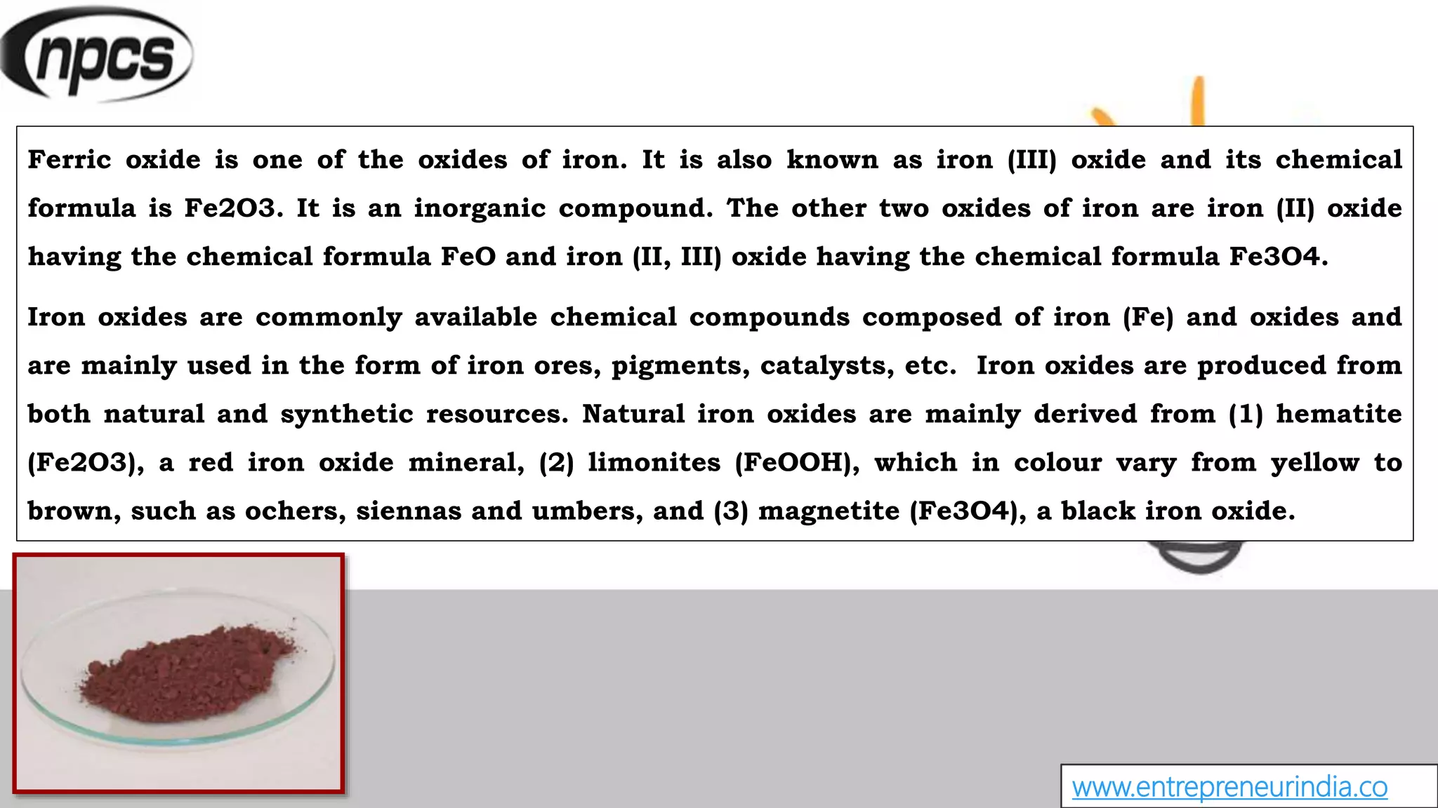 www.entrepreneurindia.co
Ferric oxide is one of the oxides of iron. It is also known as iron (III) oxide and its chemical
formula is Fe2O3. It is an inorganic compound. The other two oxides of iron are iron (II) oxide
having the chemical formula FeO and iron (II, III) oxide having the chemical formula Fe3O4.
Iron oxides are commonly available chemical compounds composed of iron (Fe) and oxides and
are mainly used in the form of iron ores, pigments, catalysts, etc. Iron oxides are produced from
both natural and synthetic resources. Natural iron oxides are mainly derived from (1) hematite
(Fe2O3), a red iron oxide mineral, (2) limonites (FeOOH), which in colour vary from yellow to
brown, such as ochers, siennas and umbers, and (3) magnetite (Fe3O4), a black iron oxide.
 