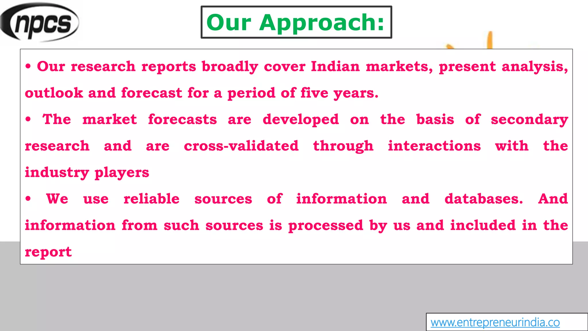 Our Approach:
• Our research reports broadly cover Indian markets, present analysis,
outlook and forecast for a period of five years.
• The market forecasts are developed on the basis of secondary
research and are cross-validated through interactions with the
industry players
• We use reliable sources of information and databases. And
information from such sources is processed by us and included in the
report
www.entrepreneurindia.co
 