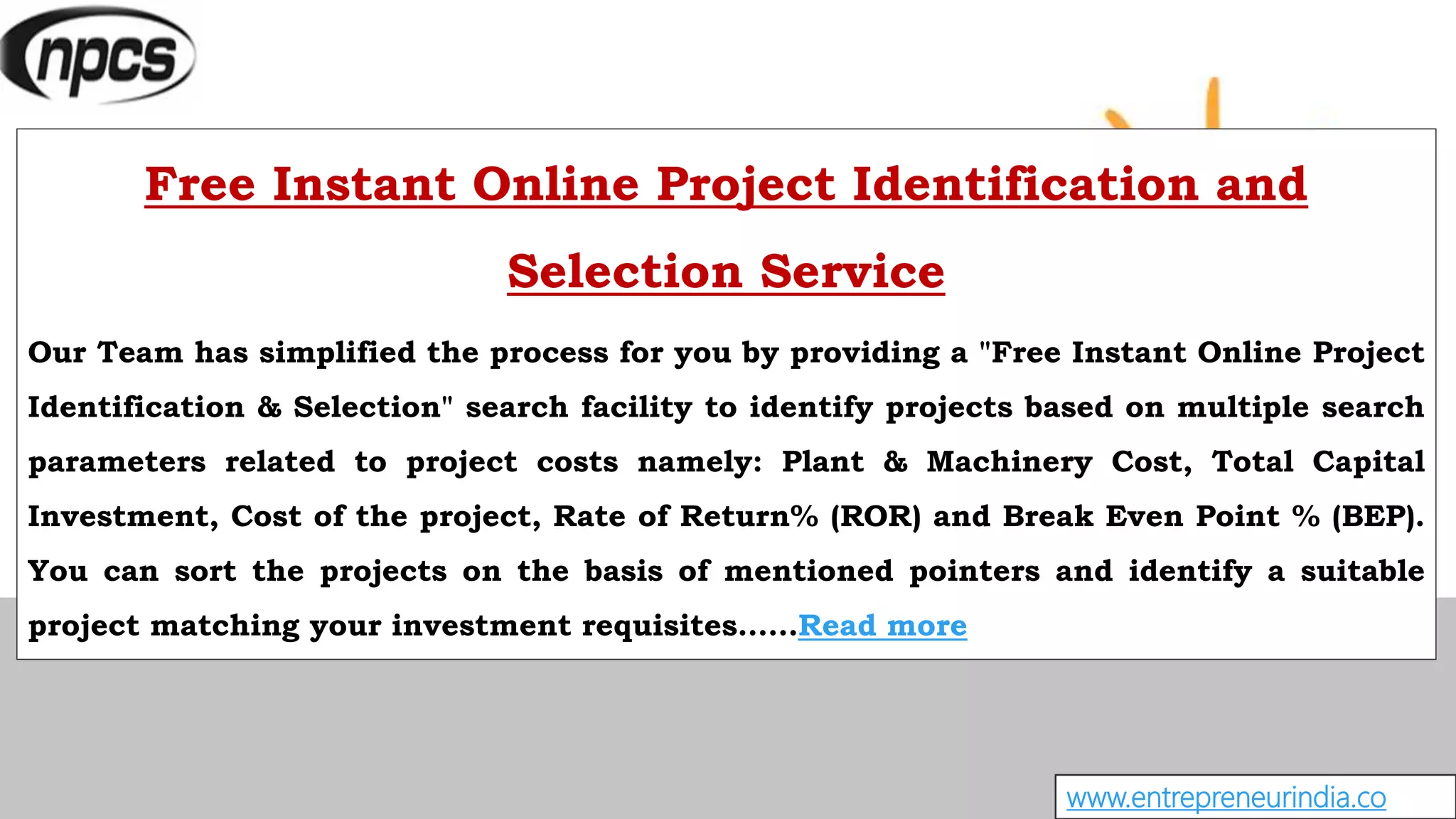 www.entrepreneurindia.co
Free Instant Online Project Identification and
Selection Service
Our Team has simplified the process for you by providing a "Free Instant Online Project
Identification & Selection" search facility to identify projects based on multiple search
parameters related to project costs namely: Plant & Machinery Cost, Total Capital
Investment, Cost of the project, Rate of Return% (ROR) and Break Even Point % (BEP).
You can sort the projects on the basis of mentioned pointers and identify a suitable
project matching your investment requisites……Read more
 