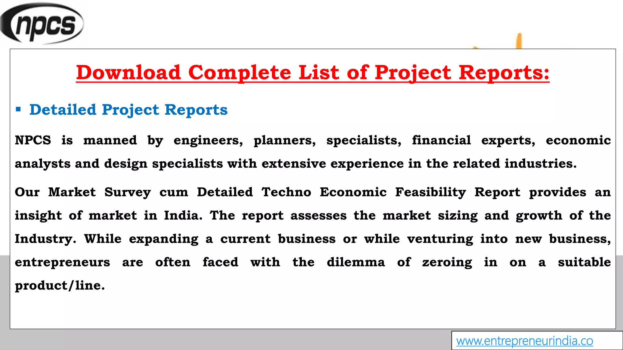 www.entrepreneurindia.co
Download Complete List of Project Reports:
 Detailed Project Reports
NPCS is manned by engineers, planners, specialists, financial experts, economic
analysts and design specialists with extensive experience in the related industries.
Our Market Survey cum Detailed Techno Economic Feasibility Report provides an
insight of market in India. The report assesses the market sizing and growth of the
Industry. While expanding a current business or while venturing into new business,
entrepreneurs are often faced with the dilemma of zeroing in on a suitable
product/line.
 