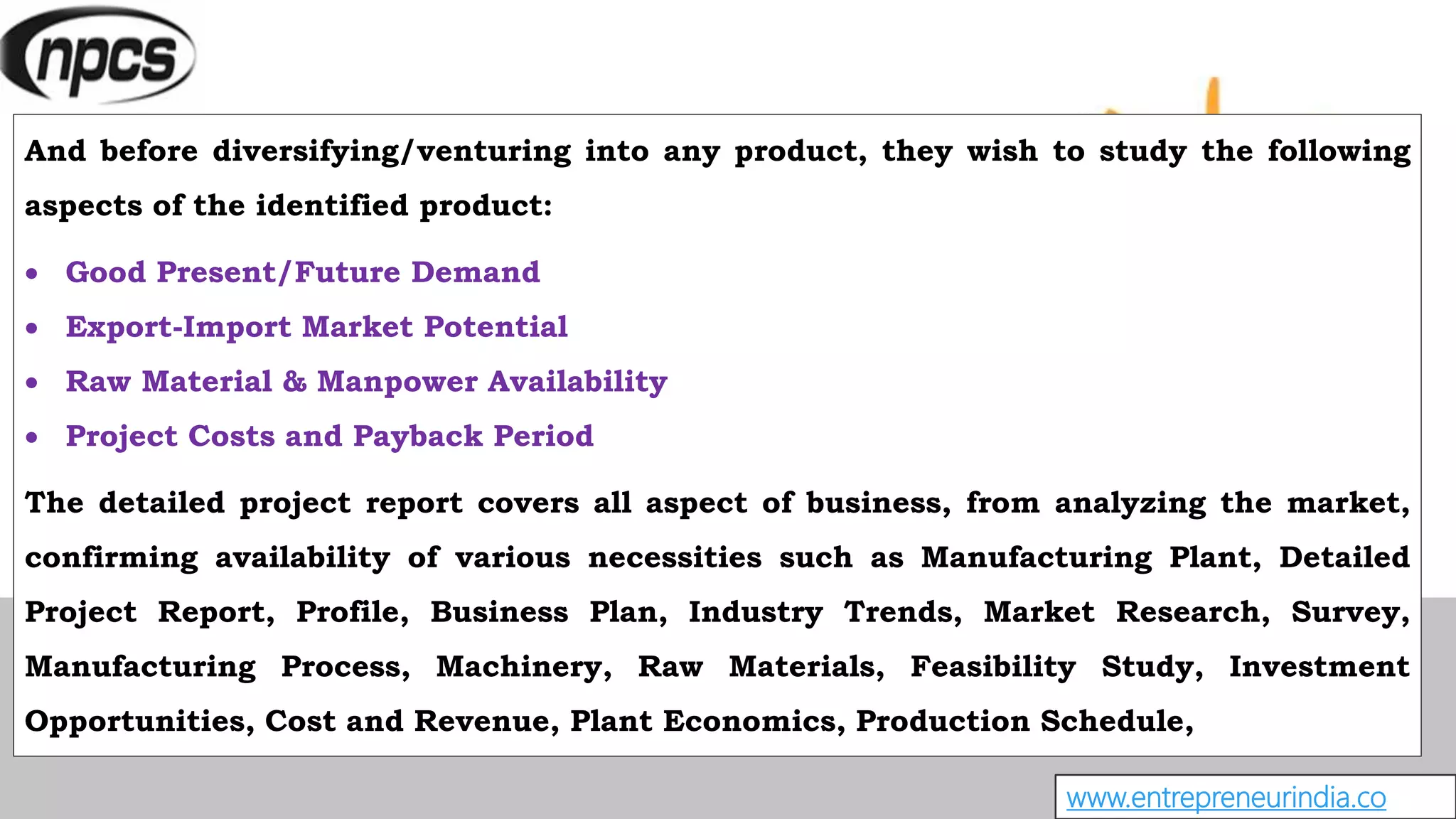 And before diversifying/venturing into any product, they wish to study the following
aspects of the identified product:
 Good Present/Future Demand
 Export-Import Market Potential
 Raw Material & Manpower Availability
 Project Costs and Payback Period
The detailed project report covers all aspect of business, from analyzing the market,
confirming availability of various necessities such as Manufacturing Plant, Detailed
Project Report, Profile, Business Plan, Industry Trends, Market Research, Survey,
Manufacturing Process, Machinery, Raw Materials, Feasibility Study, Investment
Opportunities, Cost and Revenue, Plant Economics, Production Schedule,
www.entrepreneurindia.co
 