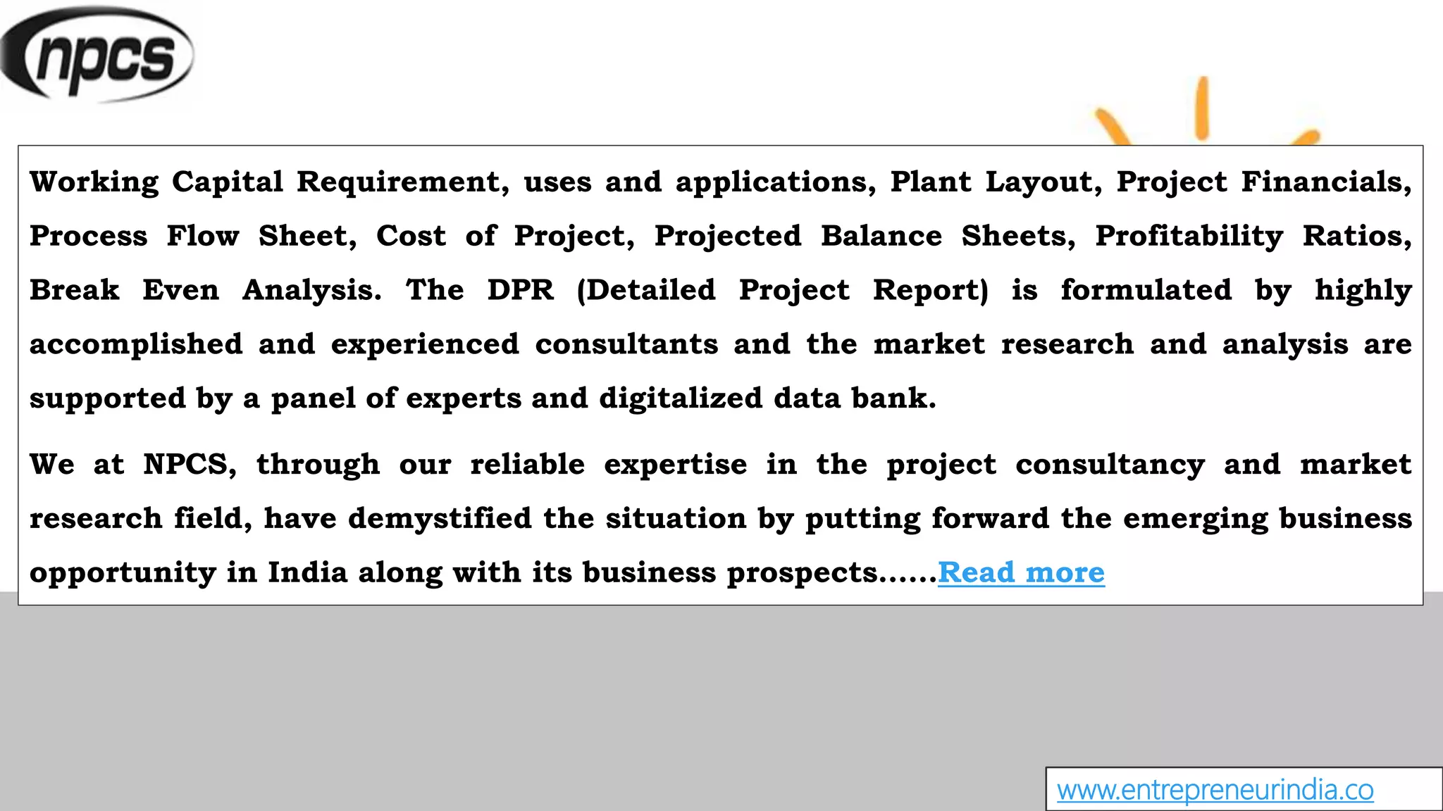 www.entrepreneurindia.co
Working Capital Requirement, uses and applications, Plant Layout, Project Financials,
Process Flow Sheet, Cost of Project, Projected Balance Sheets, Profitability Ratios,
Break Even Analysis. The DPR (Detailed Project Report) is formulated by highly
accomplished and experienced consultants and the market research and analysis are
supported by a panel of experts and digitalized data bank.
We at NPCS, through our reliable expertise in the project consultancy and market
research field, have demystified the situation by putting forward the emerging business
opportunity in India along with its business prospects……Read more
 