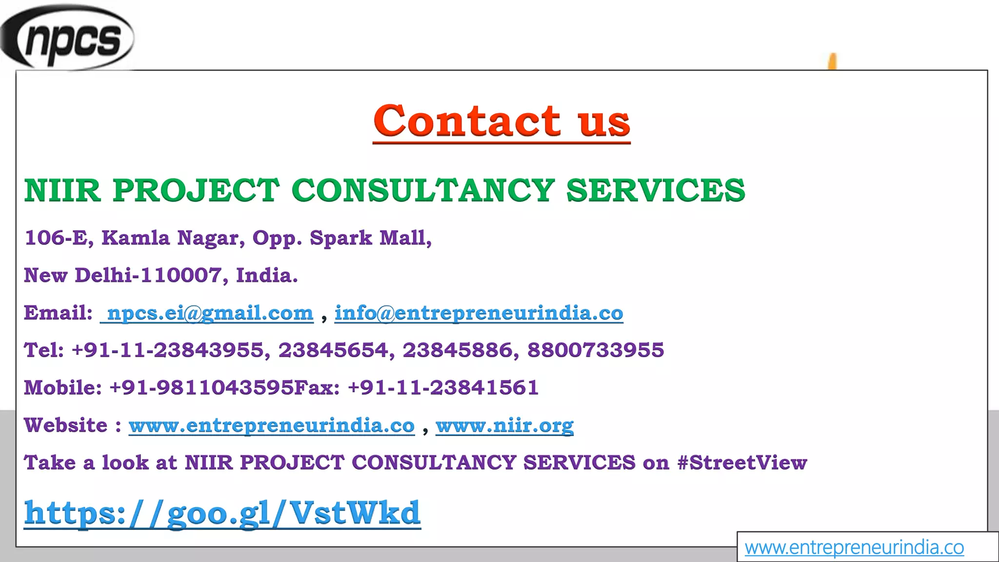 Contact us
NIIR PROJECT CONSULTANCY SERVICES
106-E, Kamla Nagar, Opp. Spark Mall,
New Delhi-110007, India.
Email: npcs.ei@gmail.com , info@entrepreneurindia.co
Tel: +91-11-23843955, 23845654, 23845886, 8800733955
Mobile: +91-9811043595Fax: +91-11-23841561
Website : www.entrepreneurindia.co , www.niir.org
Take a look at NIIR PROJECT CONSULTANCY SERVICES on #StreetView
https://goo.gl/VstWkd
www.entrepreneurindia.co
 