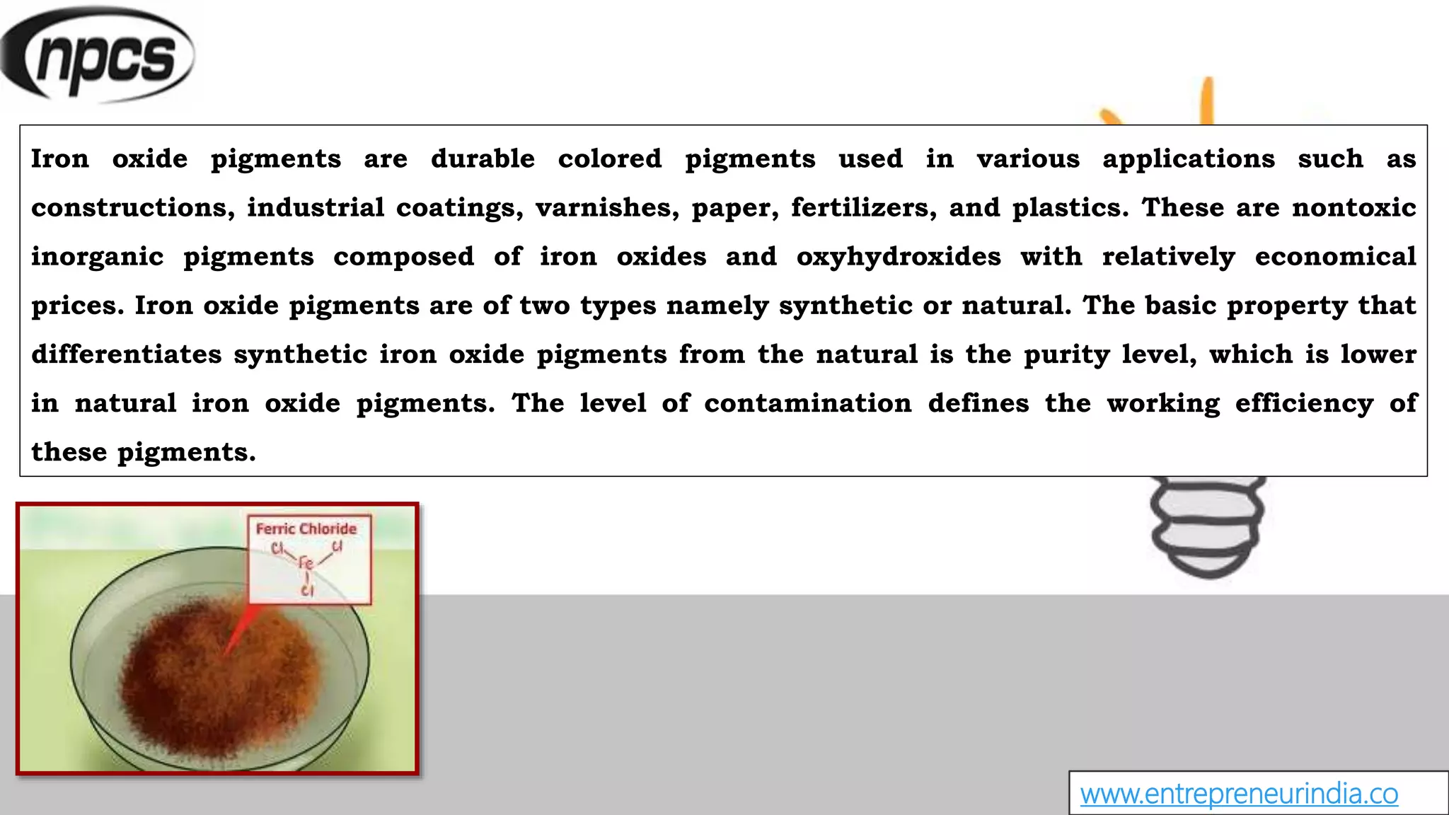 www.entrepreneurindia.co
Iron oxide pigments are durable colored pigments used in various applications such as
constructions, industrial coatings, varnishes, paper, fertilizers, and plastics. These are nontoxic
inorganic pigments composed of iron oxides and oxyhydroxides with relatively economical
prices. Iron oxide pigments are of two types namely synthetic or natural. The basic property that
differentiates synthetic iron oxide pigments from the natural is the purity level, which is lower
in natural iron oxide pigments. The level of contamination defines the working efficiency of
these pigments.
 