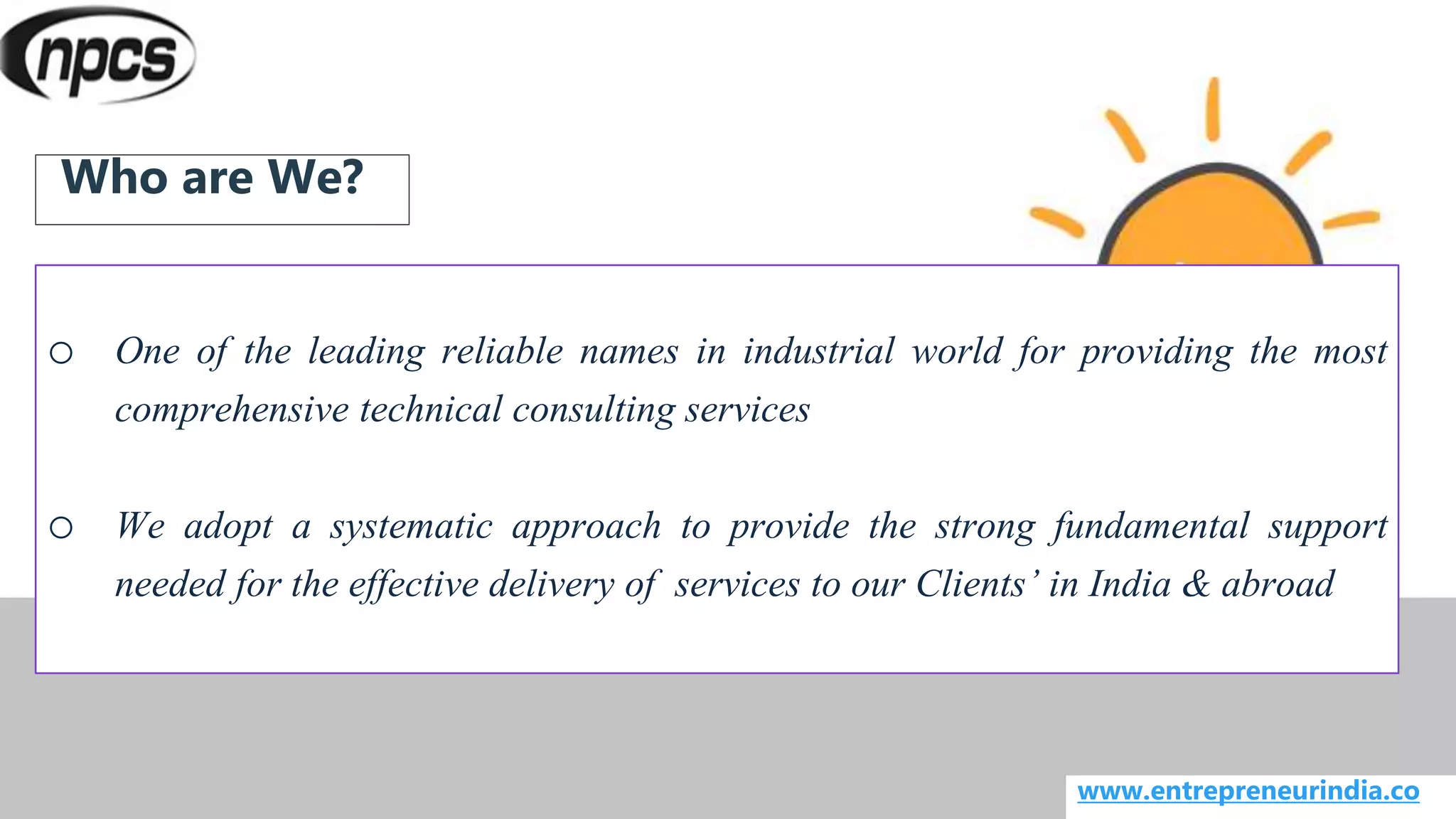 o One of the leading reliable names in industrial world for providing the most
comprehensive technical consulting services
o We adopt a systematic approach to provide the strong fundamental support
needed for the effective delivery of services to our Clients’ in India & abroad
www.entrepreneurindia.co
Who are We?
 