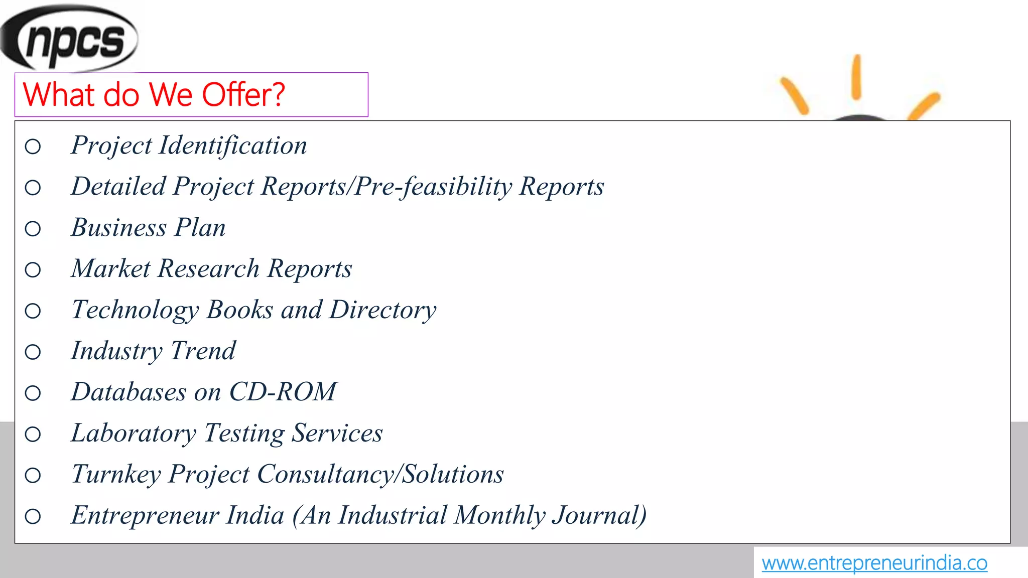 o Project Identification
o Detailed Project Reports/Pre-feasibility Reports
o Business Plan
o Market Research Reports
o Technology Books and Directory
o Industry Trend
o Databases on CD-ROM
o Laboratory Testing Services
o Turnkey Project Consultancy/Solutions
o Entrepreneur India (An Industrial Monthly Journal)
www.entrepreneurindia.co
What do We Offer?
 