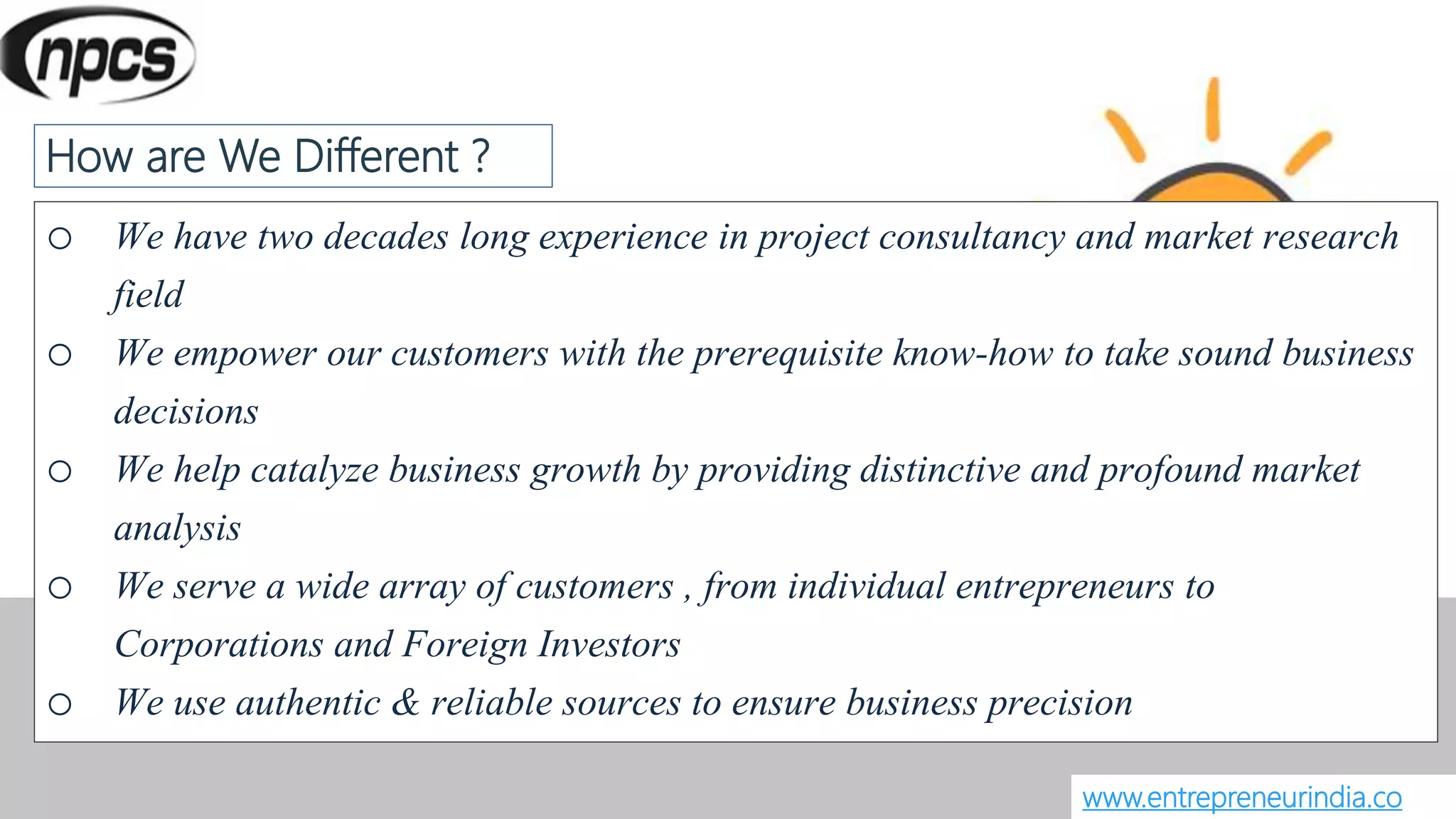 o We have two decades long experience in project consultancy and market research
field
o We empower our customers with the prerequisite know-how to take sound business
decisions
o We help catalyze business growth by providing distinctive and profound market
analysis
o We serve a wide array of customers , from individual entrepreneurs to
Corporations and Foreign Investors
o We use authentic & reliable sources to ensure business precision
www.entrepreneurindia.co
How are We Different ?
 