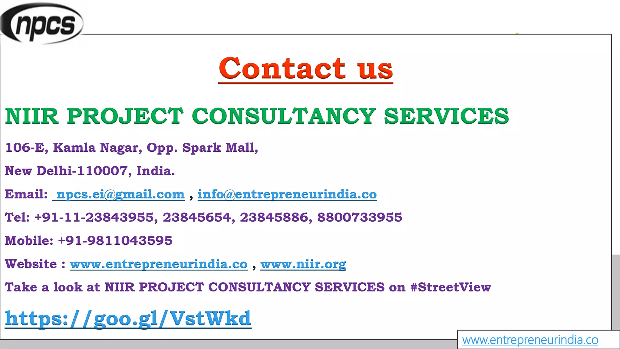 Contact us
NIIR PROJECT CONSULTANCY SERVICES
106-E, Kamla Nagar, Opp. Spark Mall,
New Delhi-110007, India.
Email: npcs.ei@gmail.com , info@entrepreneurindia.co
Tel: +91-11-23843955, 23845654, 23845886, 8800733955
Mobile: +91-9811043595
Website : www.entrepreneurindia.co , www.niir.org
Take a look at NIIR PROJECT CONSULTANCY SERVICES on #StreetView
https://goo.gl/VstWkd
www.entrepreneurindia.co
 