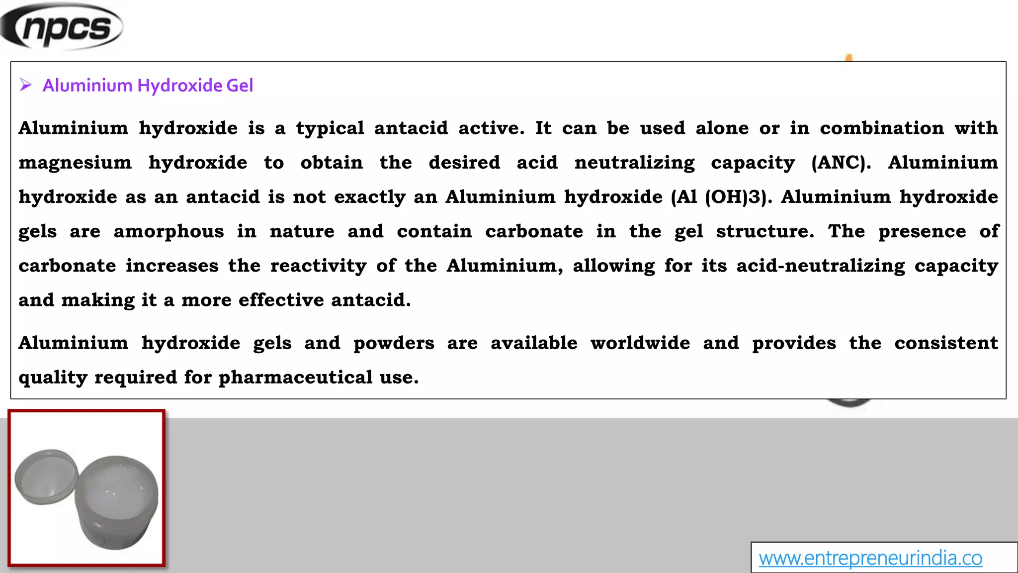 www.entrepreneurindia.co
 Aluminium Hydroxide Gel
Aluminium hydroxide is a typical antacid active. It can be used alone or in combination with
magnesium hydroxide to obtain the desired acid neutralizing capacity (ANC). Aluminium
hydroxide as an antacid is not exactly an Aluminium hydroxide (Al (OH)3). Aluminium hydroxide
gels are amorphous in nature and contain carbonate in the gel structure. The presence of
carbonate increases the reactivity of the Aluminium, allowing for its acid-neutralizing capacity
and making it a more effective antacid.
Aluminium hydroxide gels and powders are available worldwide and provides the consistent
quality required for pharmaceutical use.
 