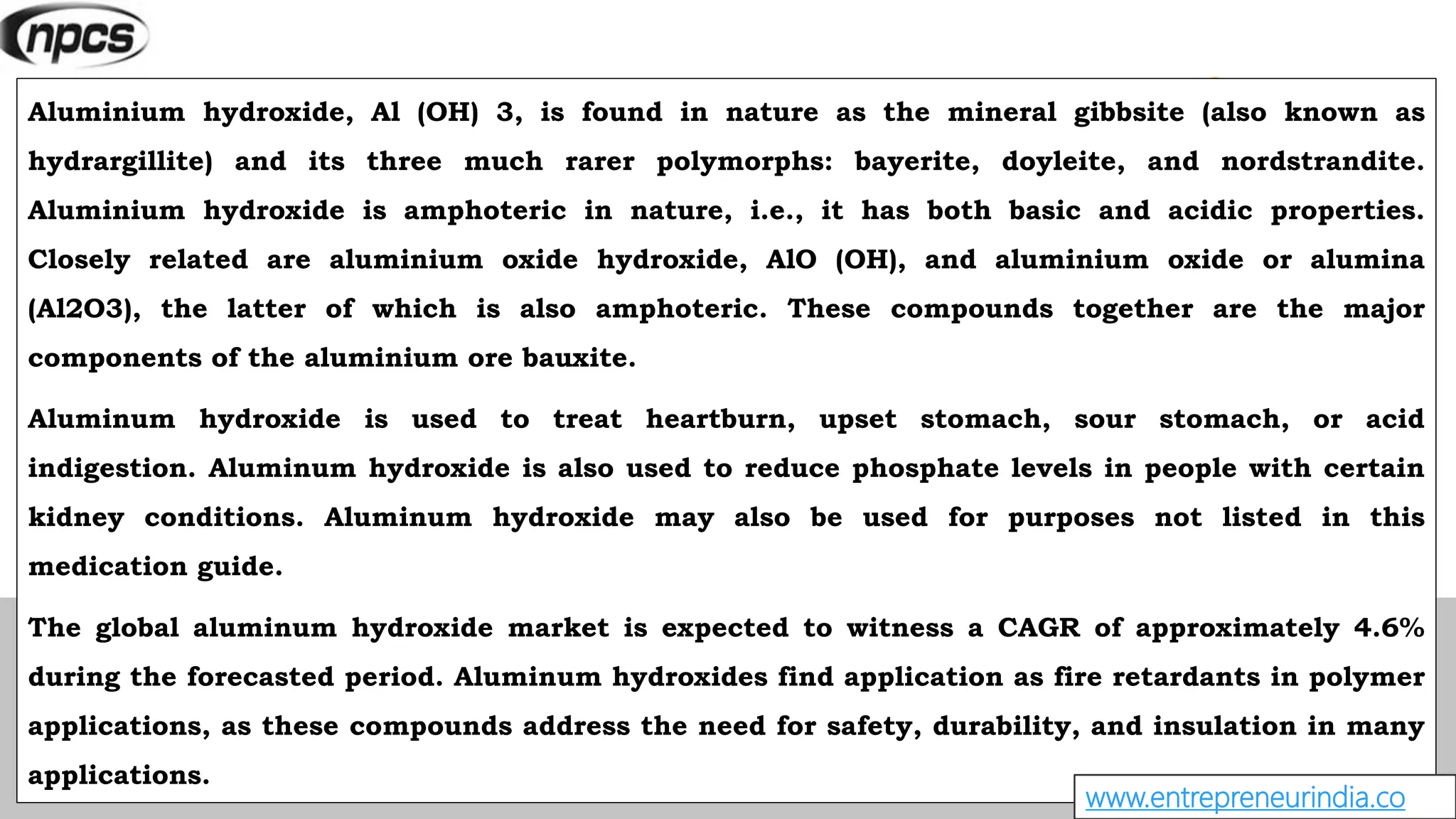 Aluminium hydroxide, Al (OH) 3, is found in nature as the mineral gibbsite (also known as
hydrargillite) and its three much rarer polymorphs: bayerite, doyleite, and nordstrandite.
Aluminium hydroxide is amphoteric in nature, i.e., it has both basic and acidic properties.
Closely related are aluminium oxide hydroxide, AlO (OH), and aluminium oxide or alumina
(Al2O3), the latter of which is also amphoteric. These compounds together are the major
components of the aluminium ore bauxite.
Aluminum hydroxide is used to treat heartburn, upset stomach, sour stomach, or acid
indigestion. Aluminum hydroxide is also used to reduce phosphate levels in people with certain
kidney conditions. Aluminum hydroxide may also be used for purposes not listed in this
medication guide.
The global aluminum hydroxide market is expected to witness a CAGR of approximately 4.6%
during the forecasted period. Aluminum hydroxides find application as fire retardants in polymer
applications, as these compounds address the need for safety, durability, and insulation in many
applications.
www.entrepreneurindia.co
 