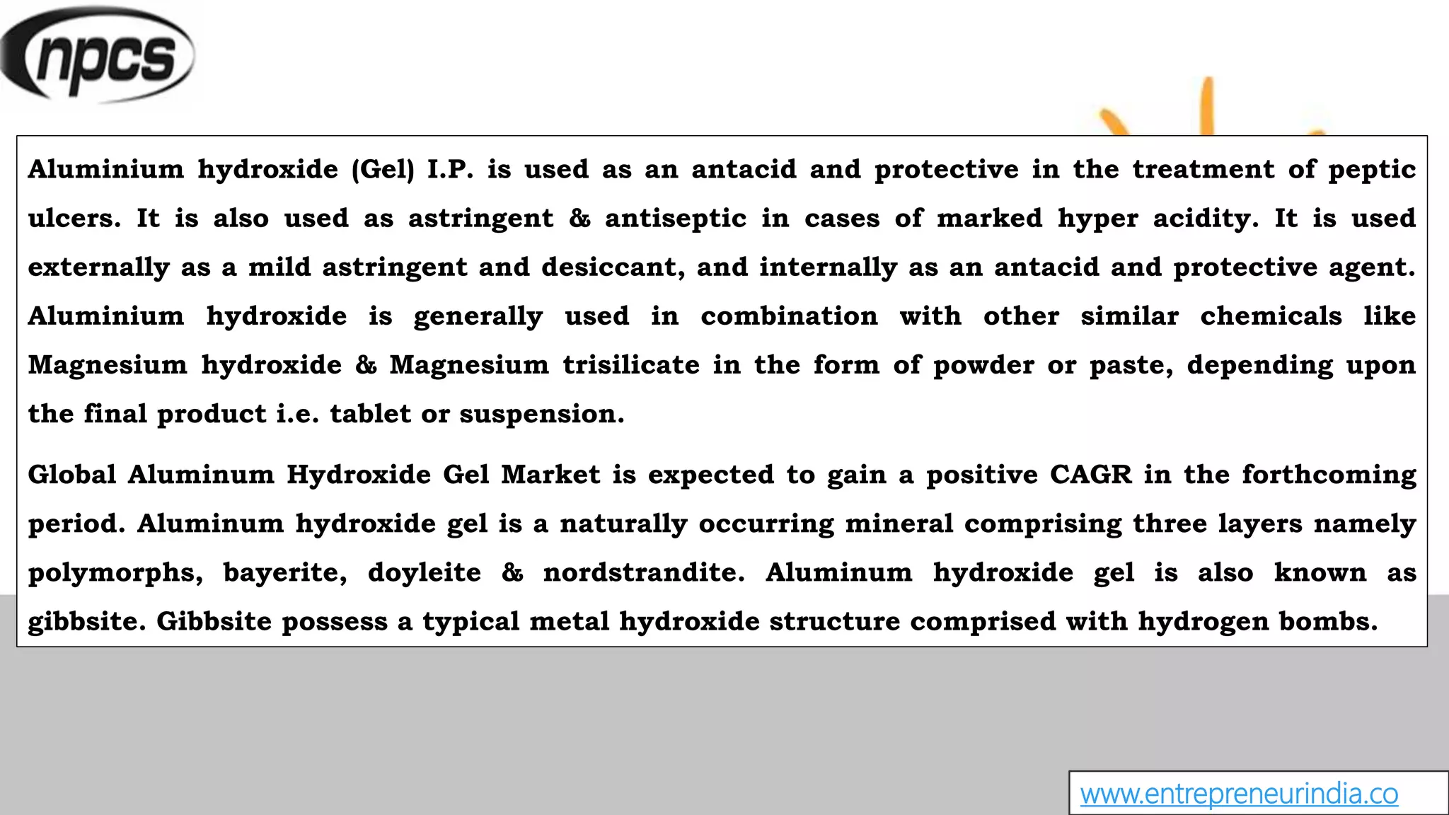 www.entrepreneurindia.co
Aluminium hydroxide (Gel) I.P. is used as an antacid and protective in the treatment of peptic
ulcers. It is also used as astringent & antiseptic in cases of marked hyper acidity. It is used
externally as a mild astringent and desiccant, and internally as an antacid and protective agent.
Aluminium hydroxide is generally used in combination with other similar chemicals like
Magnesium hydroxide & Magnesium trisilicate in the form of powder or paste, depending upon
the final product i.e. tablet or suspension.
Global Aluminum Hydroxide Gel Market is expected to gain a positive CAGR in the forthcoming
period. Aluminum hydroxide gel is a naturally occurring mineral comprising three layers namely
polymorphs, bayerite, doyleite & nordstrandite. Aluminum hydroxide gel is also known as
gibbsite. Gibbsite possess a typical metal hydroxide structure comprised with hydrogen bombs.
 