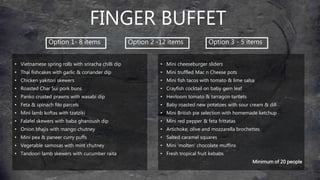 FINGER BUFFET
• Vietnamese spring rolls with sriracha chilli dip
• Thai fishcakes with garlic & coriander dip
• Chicken yakitori skewers
• Roasted Char Sui pork buns
• Panko crusted prawns with wasabi dip
• Feta & spinach filo parcels
• Mini lamb koftas with tzatziki
• Falafel skewers with baba ghanoush dip
• Onion bhajis with mango chutney
• Mini pea & paneer curry puffs
• Vegetable samosas with mint chutney
• Tandoori lamb skewers with cucumber raita
• Mini cheeseburger sliders
• Mini truffled Mac n Cheese pots
• Mini fish tacos with tomato & lime salsa
• Crayfish cocktail on baby gem leaf
• Heirloom tomato & tarragon tartlets
• Baby roasted new potatoes with sour cream & dill
• Mini British pie selection with homemade ketchup
• Mini red pepper & feta frittatas
• Artichoke, olive and mozzarella brochettes
• Salted caramel squares
• Mini ‘molten’ chocolate muffins
• Fresh tropical fruit kebabs
Minimum of 20 people
Option 1- 8 items Option 2 -12 items Option 3 - 5 items
 