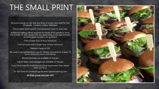 THE SMALL PRINT
All prices include on site chef and front of house event staff for first
50 people. Crockery, cutlery, tableware
There maybe event specific hire equipment costs i.e. oven hire.
Additional staffing will be required for events of 50 people or more.
The number of staff needed will vary depending on the type of event
and final guest numbers. For guidance
Chef £25/per hour (4 hour minimum)
Front of house staff £15/per hour (4 hour minimum)
Delivery charge of £20
We need to be notified about specific dietary requirements at least 72
hours before the event commences
Alcohol packages are available on request
Full sit down meal packages are available on request
If you have a specific brief/theme/cuisine requirement then please
reach out to us
For full Terms & Conditions go to www,3geventcatering.com
All final prices exclude VAT
 