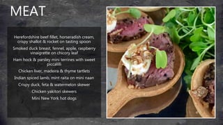 MEAT
Herefordshire beef fillet, horseradish cream,
crispy shallot & rocket on tasting spoon
Smoked duck breast, fennel, apple, raspberry
vinaigrette on chicory leaf
Ham hock & parsley mini terrines with sweet
piccalilli
Chicken liver, madeira & thyme tartlets
Indian spiced lamb, mint raita on mini naan
Crispy duck, feta & watermelon skewer
Chicken yakitori skewers
Mini New York hot dogs
 