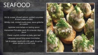 SEAFOOD
Gin & Juniper infused salmon, pickled cucumber
& sour cream on blini
Whitby crab, minted mushy peas, sauce gribiche
on crostini
Japanese tuna tartare on tasting spoon
Vietnamese fishcakes, garlic & coriander dipping
sauce
Classic crayfish cocktail on baby gem leaf
Lebanese spiced king prawn brochettes
Salt & pepper squid with chill, garlic & spring
onion served in a mini cone
 