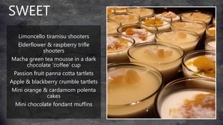 SWEET
Limoncello tiramisu shooters
Elderflower & raspberry trifle
shooters
Macha green tea mousse in a dark
chocolate ‘coffee’ cup
Passion fruit panna cotta tartlets
Apple & blackberry crumble tartlets
Mini orange & cardamom polenta
cakes
Mini chocolate fondant muffins
 