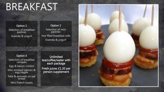 BREAKFAST
Option 1
Selection of breakfast
pastries
Granola & yogurt
Option 3
Selection of breakfast
canapes
Egg & bacon crostini
Mini smoked salmon &
egg bagels
Feta & avocado on rye
bread
Mini French toasts
Option 2
Selection of mini
pastries
Hot filled breakfast rolls
Granola & yogurt
Unlimited
tea/coffee/water with
each package
Fresh juices £1.20 per
person supplement
 