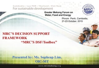 MRC’S DECISION SUPPORT
FRAMEWORK
“MRC’S DSF/Toolbox”
Phnom Penh, Cambodia,
21-23 October, 2015
Presented by: Ms. Sopheap Lim,
OIC-MT
Greater Mekong Forum on
Water, Food and Energy
 