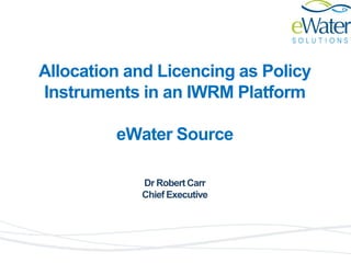 Allocation and Licencing as Policy
Instruments in an IWRM Platform
eWater Source
Dr Robert Carr
Chief Executive
 