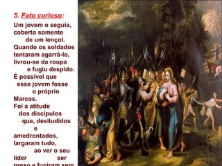 5. Fato curioso:
Um jovem o seguia,
coberto somente
de um lençol.
Quando os soldados
tentaram agarrá-lo,
livrou-se da roupa
e fugiu despido.
É possível que
esse jovem fosse
o próprio
Marcos.
Foi a atitude
dos discípulos
que, desiludidos
e
amedrontados,
largaram tudo,
ao ver o seu
líder ser
 