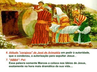 6. Atitude "corajosa" de José de Arimatéia em pedir à autoridade,
que o condenou, a autorização para sepultar Jesus .
7. "ABBA": Pai:
Essa palavra somente Marcos a coloca nos lábios de Jesus,
exatamente na hora mais dramática da sua vida....
 