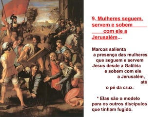 9. Mulheres seguem,
servem e sobem
com ele a
Jerusalém...
Marcos salienta
a presença das mulheres
que seguem e servem
Jesus desde a Galiléia
e sobem com ele
a Jerusalém,
até
o pé da cruz.
* Elas são o modelo
para os outros discípulos
que tinham fugido.
 