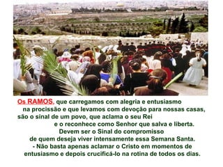 Os RAMOS, que carregamos com alegria e entusiasmo
na procissão e que levamos com devoção para nossas casas,
são o sinal de um povo, que aclama o seu Rei
e o reconhece como Senhor que salva e liberta.
Devem ser o Sinal do compromisso
de quem deseja viver intensamente essa Semana Santa.
- Não basta apenas aclamar o Cristo em momentos de
entusiasmo e depois crucificá-lo na rotina de todos os dias.
 