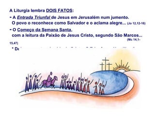 A Liturgia lembra DOIS FATOS:
- A Entrada Triunfal de Jesus em Jerusalém num jumento.
O povo o reconhece como Salvador e o aclama alegre... (Jo 12,12-16)
- O Começo da Semana Santa,
com a leitura da Paixão de Jesus Cristo, segundo São Marcos...
(Mc 14,1-
15,47)
* Dois momentos da vida de Cristo: O Triunfo e a Humilhação...
 