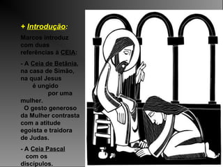 + Introdução:
Marcos introduz
com duas
referências à CEIA:
- A Ceia de Betânia,
na casa de Simão,
na qual Jesus
é ungido
por uma
mulher.
O gesto generoso
da Mulher contrasta
com a atitude
egoísta e traidora
de Judas.
- A Ceia Pascal
com os
discípulos.
 