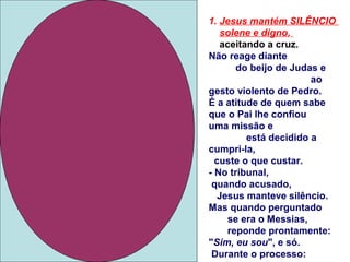1. Jesus mantém SILÊNCIO
solene e digno,
aceitando a cruz.
Não reage diante
do beijo de Judas e
ao
gesto violento de Pedro.
É a atitude de quem sabe
que o Pai lhe confiou
uma missão e
está decidido a
cumpri-la,
custe o que custar.
- No tribunal,
quando acusado,
Jesus manteve silêncio.
Mas quando perguntado
se era o Messias,
reponde prontamente:
"Sim, eu sou", e só.
Durante o processo:
 