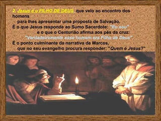 2. Jesus é o FILHO DE DEUS, que veio ao encontro dos
homens
para lhes apresentar uma proposta de Salvação.
É o que Jesus responde ao Sumo Sacerdote: "Eu sou"
e o que o Centurião afirma aos pés da cruz:
"Verdadeiramente esse homem era Filho de Deus".
É o ponto culminante da narrativa de Marcos,
que no seu evangelho procura responder: "Quem é Jesus?"
A resposta não foi dada por um
discípulo, mas por um pagão.
 