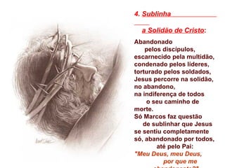 4. Sublinha
a Solidão de Cristo:
Abandonado
pelos discípulos,
escarnecido pela multidão,
condenado pelos líderes,
torturado pelos soldados,
Jesus percorre na solidão,
no abandono,
na indiferença de todos
o seu caminho de
morte.
Só Marcos faz questão
de sublinhar que Jesus
se sentiu completamente
só, abandonado por todos,
até pelo Pai:
"Meu Deus, meu Deus,
por que me
 
