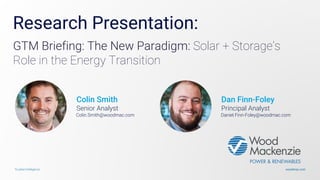 woodmac.comTrusted intelligence
Research Presentation:
GTM Briefing: The New Paradigm: Solar + Storage’s
Role in the Energy Transition
Colin Smith
Senior Analyst
Colin.Smith@woodmac.com
Dan Finn-Foley
Principal Analyst
Daniel.Finn-Foley@woodmac.com
 
