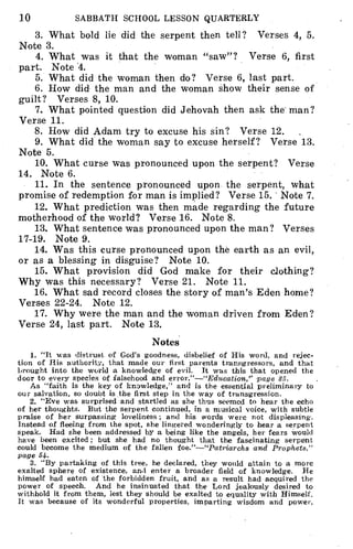 10 SABBATH SCHOOL LESSON QUARTERLY
3. What bold lie did the serpent then tell? Verses 4, 5.
Note 3.
4. What was it that the woman "saw"? Verse 6, first
part. Note 4.
5. What did the woman then do? Verse 6, last part.
6. How did the man and the woman show their sense of
guilt? Verses 8, 10.
7. What pointed question did Jehovah then ask the man?
Verse 11.
8. How did Adam try to excuse his sin? Verse 12.
9. What did the woman say to excuse herself? Verse 13.
Note 5.
10. What curse was pronounced upon the serpent? Verse
14. Note 6.
11. In the sentence pronounced upon the serpent, what
promise of redemption for man is implied? Verse 15. Note 7.
12. What prediction was then made regarding the future
motherhood of the world? Verse 16. Note 8.
13. What sentence was pronounced upon the man? Verses
17-19. Note 9.
14. Was this curse pronounced upon the earth as an evil,
or as a blessing in disguise? Note 10.
15. What provision did God make for their clothing?
Why was this necessary? Verse 21. Note 11.
16. What sad record closes the story of man's Eden home?
Verses 22-24. Note 12.
17. Why were the man and the woman driven from Eden?
Verse 24, last part. Note 13.
Notes
1. "It was distrust of God's goodness, disbelief of His word, and rejec-
tion of His authority, that made our first parents transgressors, and that
brought into the world a knowledge of evil. It was this that opened the
door to every species of falsehood and error."-"Education," page 25.
As "faith is the key of knowledge," and is the essential preliminary to
our salvation, so doubt is the first step in the way of transgression.
2. "Eve was surprised and startled as she thus seemed to hear the echo
of her thoughts. But the serpent continued, in a musical voice, with subtle
praise of her surpassing loveliness ; and his words were not displeasing.
Instead of fleeing from the spot, she lingered wonderingly to hear a serpent
speak. Had she been addressed by a being like the angels, her fears would
have been excited; but she had no thought that the fascinating serpent
could become the medium of the fallen foe."-"Patriarchs and Prophets,"
page 54-
3. "By partaking of this tree, he declared, they would attain to a more
exalted sphere of existence, and enter a broader field of knowledge. He
himself had eaten of the forbidden fruit, and as a result had acquired the
power of speech. And he insinuated that the Lord jealously desired to
withhold it from them, lest they should be exalted to equality with Himself.
It was because of its wonderful properties, imparting wisdom and power,
 