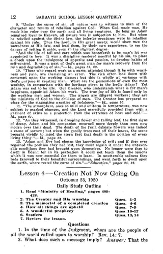12 SABBATH SCHOOL LESSON QUARTERLY
9. "Under the curse of sin, all nature was to witness to man of the
character and results of rebellion against God. When God made man, He
made him ruler over the earth and all living creatures. So long as Adam
remained loyal to Heaven, all nature was in subjection to him. But when
he rebelled against the divine law, the inferior creatures were in rebellion
against his rule. Thus the Lord, in His great mercy, would show men the
sacredness of His law, and lead them, by their own experience, to see the
danger of setting it aside, even in the slightest degree.
"And the life of toil and care which was henceforth to be man's lot was
appointed in love. It was a discipline rendered needful by his sin, to place
a check upon the indulgence of appetite and passion, to develop habits of
self-control. It was a part of God's great plan for man's recovery from the
ruin and degradation of sin."— Id., pages 59, 60.
10. "Those who regard work as a curse, attended though it be with weari-
ness and pain, are cherishing an error. The rich often look down with
contempt upon the working classes ; but this is wholly at variance with
God's purpose in creating man. What are the possessions of even the most
wealthy, in comparison with the heritage given to the lordly Adam? Yet
Adam was not to be idle. Our Creator, who understands what is for man's
happiness, appointed Adam his work. The true joy of life is found only by
the working men and women. The angels are diligent workers ; they are
the ministers of God to the children of men. The Creator has prepared no
place for the stagnating practice of indolence."— Id., page 50.
11. "The atmosphere, once so mild and uniform in temperature, was now
subject to marked changes, and the Lord mercifully provided them with a
garment of skins as a protection from the extremes of heat and cold."—
Id., page 61.
12. "As they witnessed, in drooping flower and falling leaf, the first signs
of decay, Adam and his companion mourned more 'deeply than men now
mourn over their dead. The death of the frail, delicate flowers was indeed
a cause of sorrow ; but when the goodly trees cast off their leaves, the scene
brought vividly to mind the stern fact that death is the portion of every
living thing."— Id., page 62.
13. "Adam and Eve had chosen the knowledge of evil ; and if they ever
regained the position they had lost, they must regain it under the unfavor-
able conditions they had brought upon themselves. No longer were they to
dwell in Eden ; for in its perfection it could not teach them the lessons
which it was now essential for them to learn. In unutterable sadness they
bade farewell to their beautiful surroundings, and went forth to dwell upon
the earth, where rested the curse of sin."—"Education," pages 25, 26.
Lesson 4 — Creation Not Now Going On
OCTOBER 23, 1920
Daily Study Outline
1. Read "Ministry of Healing," pages 409-
438.
2. The Creator and His worship Ques. 1-3
3. The memorial of a completed creation Ques. 4-6
4. How all things are upheld Ques. 7-9
5. A wonderful prophecy Ques. 10-12
6. Scoffers Ques. 13,14
7. Review the lesson.
Questions
1. In the time of the Judgment, whom are the people of
all the world called upon to worship? Rev. 14: 7.
2. What does such a message imply? Answer: That the
 