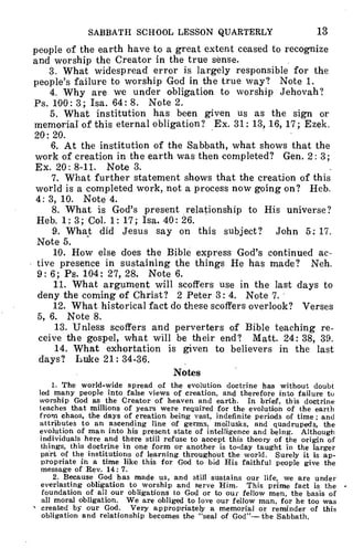 SABBATH SCHOOL LESSON QUARTERLY 13
people of the earth have to a great extent ceased to recognize
and worship the Creator in the true sense.
3. What widespread error is largely responsible for the
people's failure to worship God in the true way? Note 1.
4. Why are we under obligation to worship Jehovah?
Ps. 100: 3; Isa. 64:8. Note 2.
5. What institution has been given us as the sign or
memorial of this eternal obligation? Ex. 31: 13, 16, 17; Ezek.
20: 20.
6. At the institution of the Sabbath, what shows that the
work of creation in the earth was then completed? Gen. 2: 3;
Ex. 20: 8-11. Note 3.
7. What further statement shows that the creation of this
world is a completed work, not a process now going on? Heb.
4: 3, 10. Note 4.
8. What is God's present relationship to His universe?
Heb. 1: 3; Col. 1: 17; Isa. 40: 26.
9. What did Jesus say on this subject? John 5: 17.
Note 5.
10. How else does the Bible express God's continued ac-
tive presence in sustaining the things He has made? Neh.
9: 6; Ps. 104: 27, 28. Note 6.
11. What argument will scoffers use in the last days to
deny the coming of Christ? 2 Peter 3: 4. Note 7.
12. What historical fact do these scoffers overlook? Verses
5, 6. Note 8.
13. Unless scoffers and perverters of Bible teaching re-
ceive the gospel, what will be their end? Matt. 24: 38, 39.
14. What exhortation is given to believers in the last
days? Luke 21: 34-36.
Notes
1. The world-wide spread of the evolution doctrine has without doubt
led many people into false views of creation, and therefore into failure to
worship God as the Creator of heaven and earth. In brief, this doctrine
leaches that millions of years were required for the evolution of the earth
from chaos, the days of creation being vast, indefinite periods of time; and
attributes to an ascending line of germs, mollusks, and quadrupeds, the
evolution of man into his present state of intelligence and being. Although
individuals here and there still refuse to accept this theory of the origin of
things, this doctrine in one form or another is to-day taught in the larger
part of the institutions of learning throughout the world. Surely it is ap-
propriate in a time like this for God to bid His faithful people give the
message of Rev. 14: 7.
2. Because God has made us, and still sustains our life, we are under
everlasting obligation to worship and serve Him. This prime fact is the
foundation of all our obligations to God or to our fellow men, the basis of
all moral obligation. We are obliged to love our fellow man, for he too was
created by our God. Very appropriately a memorial or reminder of this
obligation and relationship becomes the "seal of God"-- the Sabbath.
 
