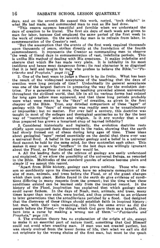 16 SABBATH SCHOOL LESSON QUARTERLY
days, and on the seventh He ceased this work, rested, "took delight" in
what He had made, and commanded man to rest as He had done.
"This reason appears beautiful and forcible when we understand the
days of creation to be literal. The first six days of each week are given to
man for labor, because God employed the same period of the first week in
the work of creation. On the seventh day man is to refrain from labor, in
commemoration of the Creator's rest.
"But the assumption that the events of the first week required thousands
upon thousands of years, strikes directly at the foundation of the fourth
commandment. It represents the Creator as commanding men to observe
'the week of literal days in commemoration of vast, indefinite periods. This
is unlike His method' of dealing with His creatures. It makes indefinite and
obscure that which He has made very plain. It is infidelity in its most
insidious and hence most dangerous form ; its real character is so disguised
that it is held and taught by men who profess to believe the Bible."—"Pa-
triarchs and Prophets," page 110-
2. One of the best ways to judge a theory is by its fruits. What has been
the result of the widespread acceptance of the teaching that the days of .
' creation were long periods of time? Undoubtedly its general acceptance
was one of the largest factors in preparing the way for the evolution doc-
trine. For a generation or more, the teaching prevailed almost universally
throughout the civilized world, that life in all its various forms had existed
for long ages before man appeared, and that these long periods probably
were what were meant by the "days" of creation, as given in the first
chapter of the Bible. True, any detailed comparison of these "ages" of
geology with the "days" of creation was readily seen to be unsatisfactory
or impossible ; but no matter. For over half a century, this doctrine was
taught in most of the colleges and theological seminaries as by far the best
way of "reconciling" science and religion. Is it any wonder that a soil
thus prepared has grown a luxuriant crop of learned infidelity?
3. Considered historically and logically, the evolution doctrine rests
chiefly upon supposed facts discovered in the rocks, showing that the earth
had slowly formed out of chaos during long ages of time. These ideas
about geological "ages" rested essentially on the denial that there ever was
a universal flood. A belief in the popular geology and a belief in a universal
flood cannot be held by the same mind, for they contradict each other. This
makes it easy to see why "scoffers" in the last days are willingly ignorant
about the Flood, as Peter declared they would be.
4. All the leading facts of the science of geology are easily understood
and explained, if we allow the possibility of the universal Deluge, as recorded
in the Bible. Multitudes of the standard puzzles of science become plain and
simple if we accept this record.
''Apart from Bible history, geology can prove nothing. Those who rea-
son so confidently upon its discoveries, have no adequate conception of the
size of men, animals, and trees before the Flood, or of the great changes
which then took place. Relics found in the earth do give evidence of condi-
tions differing in many respects from the present; but the time when these
conditions existed can be learned only from the inspired record. In the
history of the Flood, inspiration has explained that which geology alone
could never fathom. In the days of Noah, men, animals, and trees, many
times larger than now exist, were buried, and thus preserved as an evidence
to later generations that the antediluvians perished by a flood. God designed
that the discovery of these things should establish faith in inspired history ;
but men, with their vain reasoning, fall into the same error as did the
people before the Flood,— the things which God gave them as a benefit, they
turn into a curse by making a wrong use of them."—"Patriarchs and .
Prophets," page 112.
5. The evolution theory has no explanation of the origin of sin, except
to make it an essential part of nature itself, something that God Himself
could not avoid when creating man. If man was not created perfect, but
was slowly evolved from the lower forms of life, then what we call sin did
not originate by the wrong choice of the first man, but must be the result
 