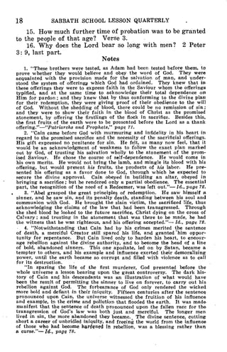 18 SABBATH SCHOOL LESSON QUARTERLY
15. How much further time of probation was to be granted
to the people of that age? Verse 3.
16. Why does the Lord bear so long with men? 2 Peter
3: 9, last part.
Notes
1. "These brothers were tested, as Adam had been tested before them, to
prove whether they would believe and obey the word of God. They were
acquainted with the provision made for the salvation of man, and under-
stood the system of offerings which God had ordained. They knew that in
these offerings they were to express faith in the Saviour whom the offerings
typified, and at the same time to acknowledge their total dependence on
Him for pardon ; and they knew that by thus conforming to the divine plan
for their redemption, they were giving proof of their obedience to the will
of God. Without the shedding of blood, there could be no remission of sin ;
and they were to show their faith in the blood of Christ as the promised
atonement, by offering the firstlings of the flock in sacrifice. Besides this,
the first fruits of the earth were to be presented before the Lord as a thank
offering."—"Patriarchs and Prophets," page 71.
2. "Cain came before God with murmuring and infidelity in his heart in
regard to the promised sacrifice and the necessity of the sacrificial offerings.
His gift expressed no penitence for sin. He felt, as many now feel, that it
would be an acknowledgment of weakness to follow the exact plan marked
out by God, of trusting his salvation wholly to the atonement of the prom-
ised Saviour. He chose the course of self-dependence. He would come in
his own merits. He would not bring the lamb, and mingle its blood with his
offering, but would present his fruits, the products of his labor. He pre-
sented his offering as a favor done to God, through which he expected to
secure the divine approval. Cain obeyed in building an altar, obeyed in
bringing a sacrifice ; but he rendered only a partial obedience. The essential
part, the recognition of the need of a Redeemer, was left out."— Id., page 72.
3. "Abel grasped the great principles of redemption. He saw himself a
sinner, and he saw sin, and its penalty death, standing between his soul and
communion with God. He brought the slain victim, the sacrificed life, thus
acknowledging the claims of the law that had been transgressed. Through
the shed blood he looked to the future sacrifice, Christ dying on the cross of
Calvary ; and trusting in the atonement that was there to be made, he had
the witness that he was righteous, and his offering accepted."— Id., page 72.
4. "Notwithstanding that Cain had by his crimes merited the sentence
of death, a merciful Creator still spared his life, and granted 'him oppor-
tunity for repentance. But Cain lived only to harden his heart, to encour-
age rebellion against the divine authority, and to become the head of a line
of bold, abandoned sinners. This one apoState, led on by Satan, became a
tempter to others, and his example and influence exerted their demoralizing
power, until the earth became so corrupt and filled with violence as to call
for its destruction.
"In sparing the life of the first murderer, God presented before the
whole universe a lesson bearing upon the great controversy. The dark his-
tory of Cain and his descendants was an illustration of what would have
been the result of permitting the sinner to live on forever, to carry out his
rebellion against God. The forbearance of God only rendered the wicked
more bold and defiant in their iniquity. Fifteen centuries after the sentence
pronounced upon Cain, the universe witnessed the fruition of his influence
and example, in the crime and pollution that flooded the earth. It was made
manifest that the sentence of death pronounced upon the fallen race for the
transgression of God's law was both just and merciful. The longer men
lived in sin, the more abandoned they became. The divine sentence, cutting
short a career of unbridled iniquity, and freeing the world from the influence
of those who had become hardened in rebellion, was a blessing rather than
a curse."— Id., page 78.
 