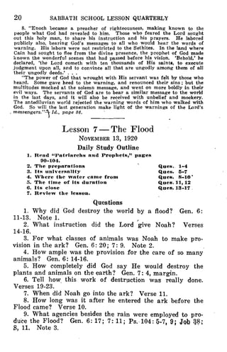 20 SABBATH SCHOOL LESSON QUARTERLY
8. "Enoch became a preacher of righteousness, making known to the
people what God had revealed to him. Those who feared the Lord sought
out this holy man, to share his instruction and his prayers. He labored
publicly also, bearing God's messages to all who would hear the words of
warning. His labors were not restricted to the Sethites. In the land where
Cain had sought to flee from the divine presence, the prophet of God made
known the wonderful scenes that had passed before his vision. 'Behold,' he
declared, 'the Lord cometh with ten thousands of His saints, to execute
judgment upon all, and to convince all that are ungodly among them of all
their ungodly deeds.' . . .
"The power of God that wrought with His servant was felt by those who
heard. Some gave heed to the warning, and renounced their sins; but the
multitudes mocked at the solemn message, and went on more boldly in their
evil ways. The servants of God are to bear a similar message to the world
in the last days, and it will also be received with unbelief and mockery.
The antediluvian world rejected the warning words of him who walked with
God. So will the last generation make light of the warnings of the Lord's
. messengers."-A Id., page 86.
Lesson 7 — The Flood
NOVEMBER 13, 1920
Daily Study Outline
1. Read 'Patriarchs and Prophets," pages
90-104.
2. The preparations
3. Its universality
4. Where the water came from
S. The time of its duration
6. Its close
7. Review the lesson.
Ques. 1-4
Ques. 5-7
Ques. 8-10'
Ques. 11, 12
Ques. 13-17
Questions
1. Why did God destroy the world by a flood? Gen. 6:
11-13. Note 1.
2. What instruction did the Lord give Noah? Verses
14-16.
3. For what classes of animals was Noah to make pro-
vision in the ark? Gen. 6: 20; 7: 9. Note 2.
4. How ample was the provision for the care of so many
animals? Gen. 6: 14-16.
5. How completely did God say He would destroy the
plants and animals on the earth? Gen. 7: 4, margin.
6. Tell how, this work of destruction was really done.
Verses 19-23.
7. When did Noah go into the ark? Verse 11.
8. How long was it after he entered the ark before the
Flood came? Verse 10.
9. What agencies besides the rain were employed to pro-
duce the Flood? Gen. 6: 17; 7: 11; Ps. 104: 5-7, 9; Job P;
8, 11. Note 3.
 