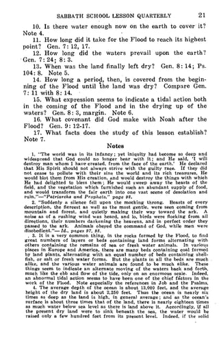 SABBATH SCHOOL LESSON QUARTERLY 21
10. Is there water enough now on the earth to cover it?
Note 4.
11. How long did it take for the Flood to reach its highest
point? Gen. 7: 12, 17.
12. How long did the waters prevail upon the earth?
Gen. 7:24; 8:3.
13. When was the land finally left dry? Gen. 8: 14; Ps.
104: 8. Note 5.
14. How long a period, then, is covered from the begin-
ning of the Flood until 'the land was dry? Compare Gen.
7:11 with 8:14.
15. What expression seems to indicate a tidal action both
in the coming of the Flood and in the drying up of the
waters? Gen. 8: 3, margin. Note 6.
16. What covenant did God make with Noah after the
Flood? Gen. 9: 12-17.
17. What facts does the study of this lesson establish?
Note 7.
Notes
1. "The world was in its infancy ; yet iniquity had become so deep and
widespread that God could no longer bear with it; and He said, 'I will
destroy man whom I have created, from the face of the earth.' He declared
that His Spirit should not always strive with the guilty race. If they did
not cease to pollute with their sins the world and its rich treasures, He
would blot them from His creation, and would destroy the things with which
He had delighted to bless them ; He would sweep away the beasts of the
field, and the vegetation which furnished such an abundant supply of food,
and would transform the fair earth into one vast scene of desolation and
ruin."—"Patriarchs and Prophets," page 92.
2. "Suddenly a silence fell upon the mocking throng. Beasts of every
description, the fiercest as well as the most gentle, were seen coming from
mountain and forest, and quietly making their way toward the ark. A
noise as of a rushing wind was heard, and lo, birds were flocking from all
directions, their numbers darkening the heavens, and in perfect order they
passed to the ark. Animals obeyed the command of God, while men were
disobedient."— Id., pages 97, 98.
, 3. It is a very common thing, in the rocks formed by the Flood, to find
great numbers of layers or beds containing land forms alternating with
others containing the remains of sea or fresh water animals. In various
places in Europe and America, there are many beds containing coal forme'd
by land plants, alternating with an equal number of beds containing shell-
fish, or salt or fresh water forms. But the plants in all the beds are much
alike, and the various water animals are found to be much alike. These
things seem to indicate an alternate moving of the waters back and forth,
much like the ebb and flow of the tide, only on an enormous scale. Indeed,
an abnormal tidal action seems to have been one of the chief fictors in the
work of the Flood. Note especially the references in Job and the Psalms.
4. The average depth of the ocean is about 13,000 feet, and the average
height of the dry land is about 2,250 feet. Thus the ocean is nearly six
times as deep as the land is high, in general average; and as the ocean's
surface is about three times that of the land, there is nearly eighteen times
as much water below sea level as there is land above it. Accordingly, if all
the present dry land were to sink beneath the sea, the water would be
raised only a few hundred feet from its present level. Indeed, if the solid
 