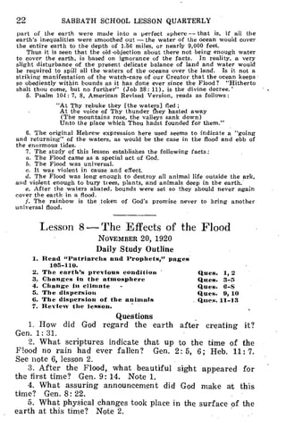 22 SABBATH SCHOOL LESSON QUARTERLY
part of the earth were made into a perfect sphere — that is, if all the
earth's inequalities were smoothed out — the water of the ocean would cover
the entire earth to the depth of 1.56 miles, or nearly 9,000 feet.
Thus it is seen that the old -objection about there not being enough water
to cover the earth, is based on ignorance of the facts. In reality, a very
slight disturbance of the present delicate balance of land and water would
be required to spill all the waters of the oceans over the land. Is it not a
striking manifestation of the watch-care of our Creator that the ocean keeps
so obediently within bounds as it has done ever since the Flood? "Hitherto
shalt thou come, but no further" (Job 38: 11), is the divine decree.'
5. Psalm 104: 7, 8, American Revised Version, reads as follows :
"At Thy rebuke they [the waters] fled ;
At the voice of Thy thunder they hasted away
(The mountains rose, the valleys sank down)
Unto the place which Thou hadst founded for them."
6. The original Hebrew expression here used seems to indicate a "going
and returning" of the waters, as would be the case in the flood and ebb of
the enormous tides.
7. The study of this lesson establishes the following facts:
a. The Flood came as a special act of God.
b. The Flood was universal.
c. It was violent in cause and effect.
d. The Flood was long enough to destroy all animal life outside the ark,
and violent enough to bury trees, plants, and animals deep in the earth.
e. After the waters abated, bounds were set so they should never again
cover the earth in a flood.
f. The rainbow is the token of God's promise never to bring another
universal flood.
Lesson 8 — The Effects of the Flood
NOVEMBER 20, 1920
Daily Study Outline
1. Read "Patriarchs and Prophets," pages
105-110.
2. The earth's previous condition ' Ques. 1, 2
3. Changes in the atmosphere gives. 3-5
4. Change in climate - Ques. 6-S
5. The dispersion Ques. 9, 10
6. The dispersion of the animals (flies. 11-13
7. Review the lesson.
Questions
1. How did God regard the earth after creating it?
Gen. 1: 31.
2. What scriptures indicate that up to the time of the
Flood no rain had ever fallen? Gen. 2: 5, 6; Heb. 11: 7.
See note 6, lesson 2.
3. After the Flood, what beautiful sight appeared for
the first time? Gen. 9: 14. Note 1.
4. What assuring announcement did God make at this
time? Gen. 8: 22.
5. What physical changes took place in the surface of the
earth at this time? Note 2.
 