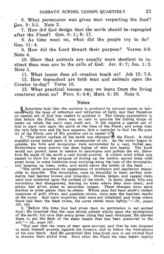 SABBATH SCHOOL LESSON QUARTERLY 23
• 6. What permission was given man respecting his food?
len. 9: 3-5. Note 3.
7. How did God design that the earth should be repeopled
after the Flood? Gen. 9: 1; 8: 17.
8. As time went on, what did the people try to do?
Gen. 11: 4.
9. How did the Lord thwart their purpose? Verses 6-9.
Note 4.
10. Show that animals are usually more obedient to in-
stinct than men are to the calls of God. Jer. 8: 7; Isa. 1: 3.
Note 5.
11. What lesson does all creation teach us? Job 12: 7-9.
12. How dependent are both man and animals upon the
Creator to-day? Verse 10.
13. What practical lessons may we learn from the living
creatures about us? Prov. 6: 6-8; Matt. 6: 26. Note 6.
Notes
Scientists hold that the rainbow is produced by natural causes in har- -
mon ith the laws of reflection and refraction of light, and that therefore
no special act of God was needed to produce it. The simple explanation is
that before the Flood, there was no rain to provide the falling drops of
water on which the sun's rays could act. It did require a special act of
God to start rain upon the earth at the time of the Flood ; and every time
the rain falls now and the bow appears, iteis a reminder to God (as He puts
it) of the Flood, and of His promise not to repeat
2. "The entire surface of the earth was changed.. the Flood. A third
dreadful curse rested upon it in consequence of sin. As the water began to
subside, the hills and mountains were surrounded by a vast, turbid sea.
Everywhere were strewn the dead bodies of men and beasts. The Lord
would not permit these to remain to decompose and pollute the air, there-
fore He made of the earth a vast burial ground. A violent wind which was
caused to blow for the purpose of drying up the waters, moved them with
great force, in some instances even carrying away the tops of the mountains,
and heaping up trees, rocks, and earth above the bodies of the dead. . . .
"The earth presented an appearance of confusion and desolation impos-
sible to describe. The mountains, once so beautiful in their perfect sym-
metry, had become broken and irregular. Stones, ledges, and ragged rocks
were now scattered upon the surface of the earth. In many places, hills and
mountains had disappeared, leaving no trace where they once stood; and
plains had given place to mountain ranges. These changes were more
marked in some places than ire others. Where once had been earth's richest
treasures of gold, silver, and precious stones, were seen the heaviest marks
of the curse. And upon countries that were not inhabited, and those where
there had been the least crime, the curse rested more lightly."— Id., pages
107, 108.
3. "Before this time God had given man no permission to eat animal
food ; He intended that the race should subsist wholly upon the productions
of the earth ; but now that every green thing had been destroyed, He allowed
them to eat the flesh of the clean beasts that had been preserved in the
ark."— Id., page 107.
"God saw that the ways of man were corrupt, and that he was disposed
to exalt himself proudly against his Creator, and to follow the inclinations
of his own heart. And He permitted that long-lived race to eat animal food
to shorten their sinful lives. Soon after the Flood the race began rapidly
 