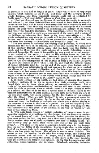 24 SABBATH SCHOOL LESSON QUARTERLY
to decrease in size, and in length of years. There was a class of very large
animals which perished at the Flood. God knew that the strength of man
would decrease, and these mammoth animals could not be controlled by
feeble man."—"Spiritual Gifts," volume .4 Part One, page 121.
4. "God had directed men to disperse throughout the earth, to replenish
and subdue it ; but these Babel-builders determined to keep their community
united in one body, and to found a monarchy that should eventually embrace
the whole earth. Thus their city would become the metropolis of a universal
empire ; its glory would command the admiration and homage of the world,
and render the founders illustrious. The magnificent tower, reaching to the
heavens, was intended to stand as a monument of the power and wisdom of
its builders, perpetuating their fame to the latest generations. . . . The
whole undertaking was designed to exalt still further the pride of its pro-
jectors, and to turn the minds of future generations away from God, and
lead them into idolatry."—"Patriarchs and Prophets," page 119.
"Had this scheme of universal confederacy been permitted, it would have
demoralized the world in its infancy, and would have insured the perpetuity
of this apostasy through coming ages. But the Lord took the matter in
hand, and by thwarting this early scheme of a world federation, a con-
solidated humanity, He made it impossible for one great universal apostasy
to get control of the world. . . . God in His wisdom broke up that first
great apostasy and world federation, because it would have crushed out in-
dividual liberty and rendered the plan of the gospel a failure. But the
plans of God are accomplished in 'the fullness of time' ; and at last He gives
the race one chance to show what it can do, and what the natural results
of human solidarity must be. In the end of the ages, when human activity
and ingenuity have culminated in all that man can do, when we have reached
the climax of our boasted civilization, and the federation of the unregen-
erate race is at last accomplished, then God may allow this long-interrupted
Babel scheme to be renewed and let men have their way, to show before the
angels and the inhabitants of other worlds what human beings can and will
do apart from Him."—"Back to the Bible," pages 21, 22.
5. In many corners of the world, we find kinds of animals that present
a difficult problem, if we try to explain how their ancestors could have
found their way to these places without an overruling guidance. But a
study of the marvelous manifestations of instinct still seen in the journeys
made by birds of passage, some of which travel six or eight thousand miles
in a season, will lead us to see that a special form of instinct suited to the
"peculiar circumstances of these animals as they came forth from the ark on
the desolated earth, will easily account for the distribution of the animals
after the Flood. What we call "instinct" is only a convenient name for
traits implanted by the Creator. So far as the evil effects of sin have not
perverted them, the instincts of animals and plants are a visible display of
the response of nature to the laws of creation. As God has expressly com-
manded men to scatter abroad over the earth, we may well suppose that
this command was also given to the animals in the way of "instinct," and
that it was obeyed by them.
6. "The ants teach lessons of patient industry, of perseverance in sur-
mounting obstacles, of providence for the future. And the birds are teachers
of the sweet lesson of trust. Our heavenly Father provides for them ; but
they must gather the food, they must build their nests, and rear their young.
Every moment they are exposed to_ enemies that seek to destroy them. Yet
how cheerily they go about their work! how full of joy are their little
songs.i. . . The eagle of the Alps is sometimes beaten down by the tempest
into the narrow defiles of the mountains. Storm clouds shut in this mighty
bird of the forest, their dark masses separating her from the sunny heights
where she has made her home. Her efforts to escape seem fruitless. She
dashes to and fro, beating the air with her strong wings, and waking the
mountain echoes with her cries. At length, with a note of triumph, she
darts upward, and, piercing the clouds, is once more in the clear sunlight,
with the darkness and tempest far beneath. So we may be surrounded with
difficulties, discouragement, and darkness. Falsehood, calamity, injustice,
 