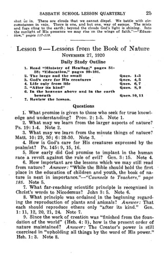 SABBATH SCHOOL LESSON QUARTERLY 25
shut Us in. There are clouds that we cannot dispel. We battle with cir-
cumstances in vain. There is one, and but one, way of escape. The mists
and fogs cling to the earth; beyond the clouds God's light is shining. Into
the sunlight of His presence we may rise on the wings of faith."--"Educa-
tion," pages 117-119.
Lesson 9-LessOns from the Book of Nature
NOVEMBER 27, 1920
Daily Study Outline
1. Rend "Ministry of Healing," pages 51-
58; "Education," pages 99-101.
2. The large and the small Rues. 1-3
3. God's care for His creatures Ques. 4,5
4. Life only from life Rues. 6,7
5. "After its kind" Rues. 3,9
6. In the heavens above and in the earth
beneath Rues. 10,11
7. Review the lesson.
Questions
1. What promise is given to those who seek for true knowl-
edge and understanding? Prov. 2: 1-5. Note 1.
2. What may we learn from the larger aspects of nature?
Ps. 19: 1-4. Note 2.
3. What may we learn from the minute things of nature?
Matt. 10: 29, 30; 6: 28-30. Note 3.
4. How is God's care for His creatures expressed by the
psalmist? Ps. 145: 9, 15, 16.
5. How early did God promise to implant in the human
race a revolt against the rule of evil? Gen. 3: 15. Note 4.
6. How important are the lessons which we may still read
from nature? Answer: "While the Bible should hold the first
place in the education of children and youth, the book of na-
ture is next in importance."-"Counsels to Teachers," page
185. Note 5.
7. What far-reaching scientific principle is recognized in
Christ's words to Nicodemus? John 3: 5. Note 6.
8. What principle was ordained in the beginning regard-
ing the reproduction of plants and animals? Answer: That
each should reproduce others only "after its kind." Gen.
1: 11, 12, 20, 21, 24. Note 7.
9. Since the work of creation was "finished from the foun-
dation of the world" (Heb. 4: 3), how is the present order of
nature maintained? Answer: The Creator's power is still
exercised in "upholding all things by the word of His power."
Heb. 1: 3. Note 8.
 